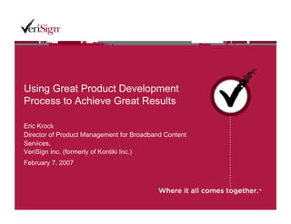 Using Great Product Development
Process to Achieve Great Results

Eric Krock
Director of Product Management for Broadband Content
Services,
VeriSign Inc. (formerly of Kontiki Inc.)
February 7, 2007
 