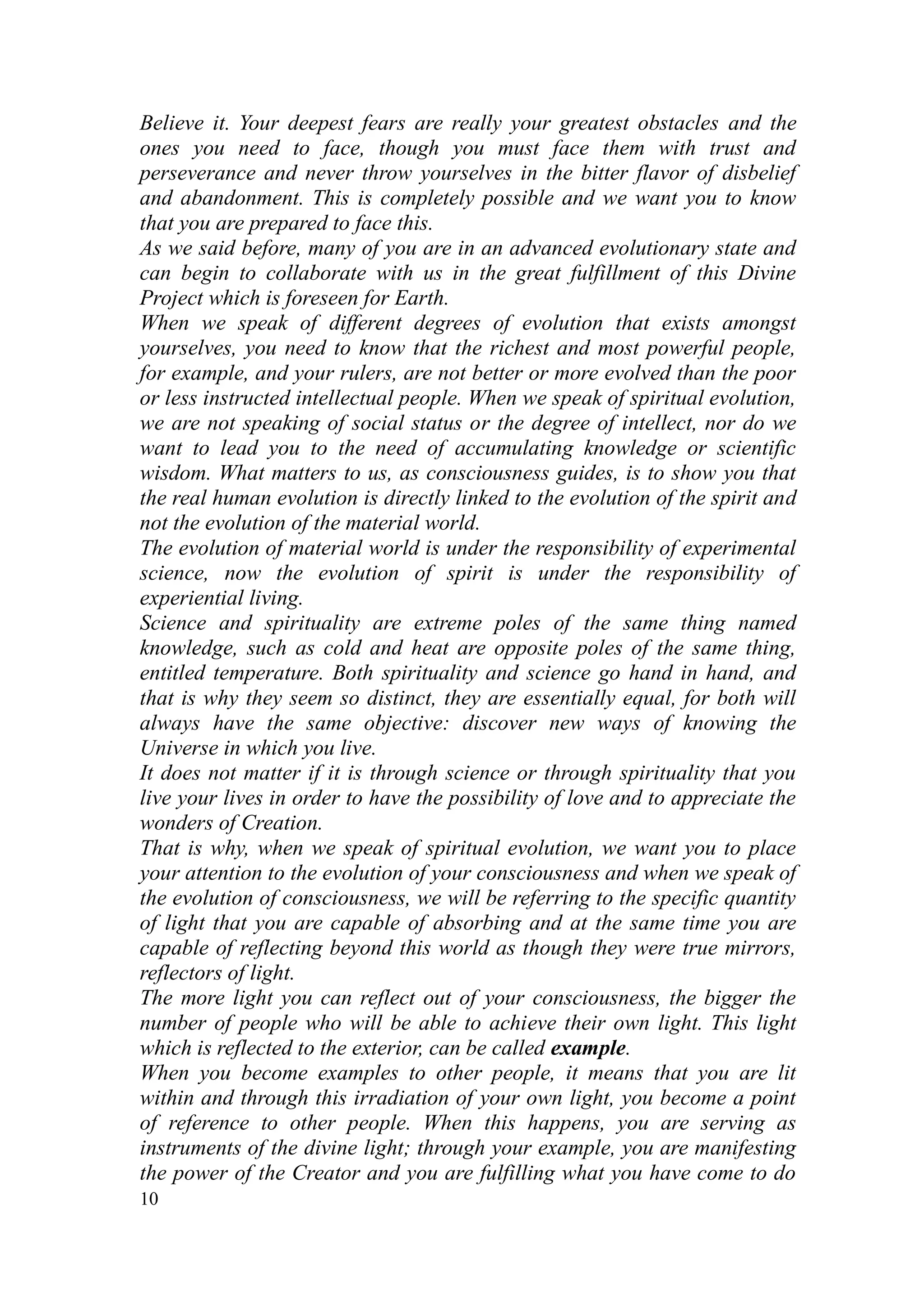 Believe it. Your deepest fears are really your greatest obstacles and the
ones you need to face, though you must face them with trust and
perseverance and never throw yourselves in the bitter flavor of disbelief
and abandonment. This is completely possible and we want you to know
that you are prepared to face this.
As we said before, many of you are in an advanced evolutionary state and
can begin to collaborate with us in the great fulfillment of this Divine
Project which is foreseen for Earth.
When we speak of different degrees of evolution that exists amongst
yourselves, you need to know that the richest and most powerful people,
for example, and your rulers, are not better or more evolved than the poor
or less instructed intellectual people. When we speak of spiritual evolution,
we are not speaking of social status or the degree of intellect, nor do we
want to lead you to the need of accumulating knowledge or scientific
wisdom. What matters to us, as consciousness guides, is to show you that
the real human evolution is directly linked to the evolution of the spirit and
not the evolution of the material world.
The evolution of material world is under the responsibility of experimental
science, now the evolution of spirit is under the responsibility of
experiential living.
Science and spirituality are extreme poles of the same thing named
knowledge, such as cold and heat are opposite poles of the same thing,
entitled temperature. Both spirituality and science go hand in hand, and
that is why they seem so distinct, they are essentially equal, for both will
always have the same objective: discover new ways of knowing the
Universe in which you live.
It does not matter if it is through science or through spirituality that you
live your lives in order to have the possibility of love and to appreciate the
wonders of Creation.
That is why, when we speak of spiritual evolution, we want you to place
your attention to the evolution of your consciousness and when we speak of
the evolution of consciousness, we will be referring to the specific quantity
of light that you are capable of absorbing and at the same time you are
capable of reflecting beyond this world as though they were true mirrors,
reflectors of light.
The more light you can reflect out of your consciousness, the bigger the
number of people who will be able to achieve their own light. This light
which is reflected to the exterior, can be called example.
When you become examples to other people, it means that you are lit
within and through this irradiation of your own light, you become a point
of reference to other people. When this happens, you are serving as
instruments of the divine light; through your example, you are manifesting
the power of the Creator and you are fulfilling what you have come to do
10
 