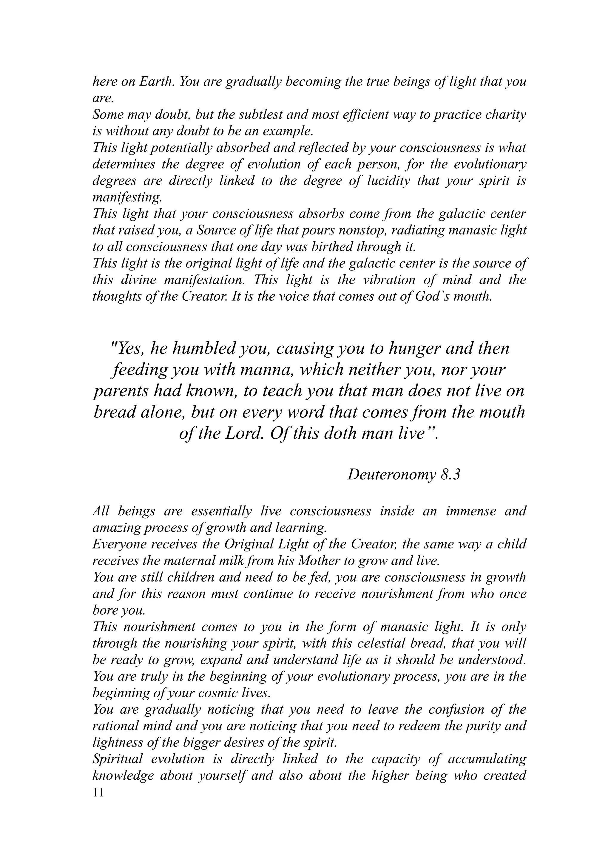 here on Earth. You are gradually becoming the true beings of light that you
are.
Some may doubt, but the subtlest and most efficient way to practice charity
is without any doubt to be an example.
This light potentially absorbed and reflected by your consciousness is what
determines the degree of evolution of each person, for the evolutionary
degrees are directly linked to the degree of lucidity that your spirit is
manifesting.
This light that your consciousness absorbs come from the galactic center
that raised you, a Source of life that pours nonstop, radiating manasic light
to all consciousness that one day was birthed through it.
This light is the original light of life and the galactic center is the source of
this divine manifestation. This light is the vibration of mind and the
thoughts of the Creator. It is the voice that comes out of God`s mouth.


  "Yes, he humbled you, causing you to hunger and then
   feeding you with manna, which neither you, nor your
parents had known, to teach you that man does not live on
bread alone, but on every word that comes from the mouth
            of the Lord. Of this doth man live”.

                                               Deuteronomy 8.3

All beings are essentially live consciousness inside an immense and
amazing process of growth and learning.
Everyone receives the Original Light of the Creator, the same way a child
receives the maternal milk from his Mother to grow and live.
You are still children and need to be fed, you are consciousness in growth
and for this reason must continue to receive nourishment from who once
bore you.
This nourishment comes to you in the form of manasic light. It is only
through the nourishing your spirit, with this celestial bread, that you will
be ready to grow, expand and understand life as it should be understood.
You are truly in the beginning of your evolutionary process, you are in the
beginning of your cosmic lives.
You are gradually noticing that you need to leave the confusion of the
rational mind and you are noticing that you need to redeem the purity and
lightness of the bigger desires of the spirit.
Spiritual evolution is directly linked to the capacity of accumulating
knowledge about yourself and also about the higher being who created
11
 