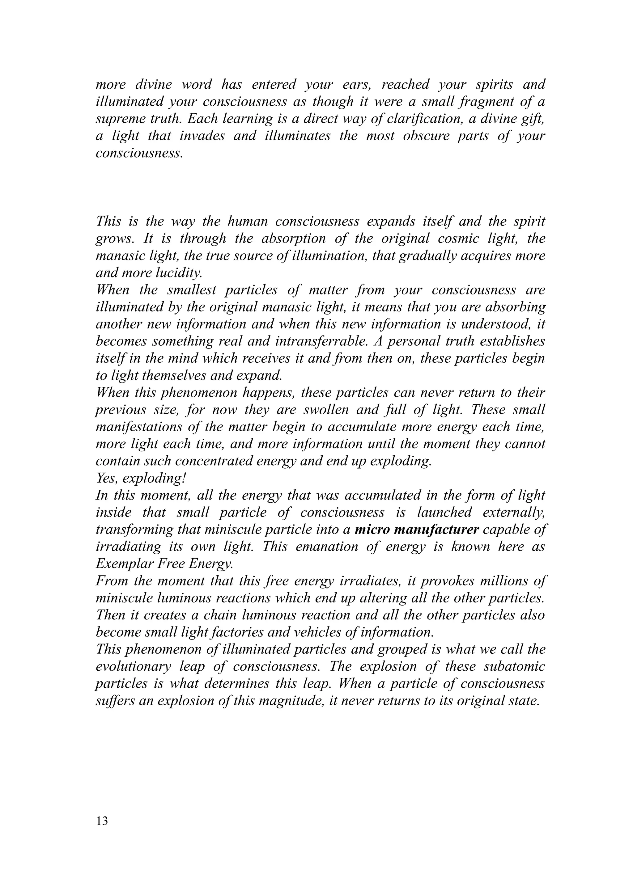 more divine word has entered your ears, reached your spirits and
illuminated your consciousness as though it were a small fragment of a
supreme truth. Each learning is a direct way of clarification, a divine gift,
a light that invades and illuminates the most obscure parts of your
consciousness.



This is the way the human consciousness expands itself and the spirit
grows. It is through the absorption of the original cosmic light, the
manasic light, the true source of illumination, that gradually acquires more
and more lucidity.
When the smallest particles of matter from your consciousness are
illuminated by the original manasic light, it means that you are absorbing
another new information and when this new information is understood, it
becomes something real and intransferrable. A personal truth establishes
itself in the mind which receives it and from then on, these particles begin
to light themselves and expand.
When this phenomenon happens, these particles can never return to their
previous size, for now they are swollen and full of light. These small
manifestations of the matter begin to accumulate more energy each time,
more light each time, and more information until the moment they cannot
contain such concentrated energy and end up exploding.
Yes, exploding!
In this moment, all the energy that was accumulated in the form of light
inside that small particle of consciousness is launched externally,
transforming that miniscule particle into a micro manufacturer capable of
irradiating its own light. This emanation of energy is known here as
Exemplar Free Energy.
From the moment that this free energy irradiates, it provokes millions of
miniscule luminous reactions which end up altering all the other particles.
Then it creates a chain luminous reaction and all the other particles also
become small light factories and vehicles of information.
This phenomenon of illuminated particles and grouped is what we call the
evolutionary leap of consciousness. The explosion of these subatomic
particles is what determines this leap. When a particle of consciousness
suffers an explosion of this magnitude, it never returns to its original state.




13
 