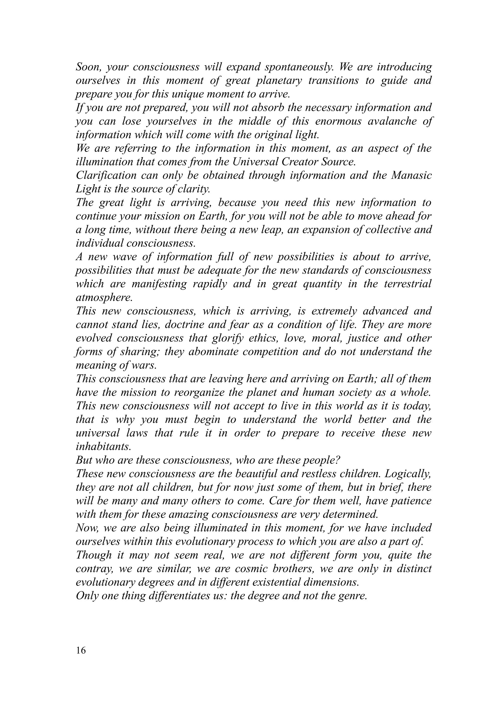 Soon, your consciousness will expand spontaneously. We are introducing
ourselves in this moment of great planetary transitions to guide and
prepare you for this unique moment to arrive.
If you are not prepared, you will not absorb the necessary information and
you can lose yourselves in the middle of this enormous avalanche of
information which will come with the original light.
We are referring to the information in this moment, as an aspect of the
illumination that comes from the Universal Creator Source.
Clarification can only be obtained through information and the Manasic
Light is the source of clarity.
The great light is arriving, because you need this new information to
continue your mission on Earth, for you will not be able to move ahead for
a long time, without there being a new leap, an expansion of collective and
individual consciousness.
A new wave of information full of new possibilities is about to arrive,
possibilities that must be adequate for the new standards of consciousness
which are manifesting rapidly and in great quantity in the terrestrial
atmosphere.
This new consciousness, which is arriving, is extremely advanced and
cannot stand lies, doctrine and fear as a condition of life. They are more
evolved consciousness that glorify ethics, love, moral, justice and other
forms of sharing; they abominate competition and do not understand the
meaning of wars.
This consciousness that are leaving here and arriving on Earth; all of them
have the mission to reorganize the planet and human society as a whole.
This new consciousness will not accept to live in this world as it is today,
that is why you must begin to understand the world better and the
universal laws that rule it in order to prepare to receive these new
inhabitants.
But who are these consciousness, who are these people?
These new consciousness are the beautiful and restless children. Logically,
they are not all children, but for now just some of them, but in brief, there
will be many and many others to come. Care for them well, have patience
with them for these amazing consciousness are very determined.
Now, we are also being illuminated in this moment, for we have included
ourselves within this evolutionary process to which you are also a part of.
Though it may not seem real, we are not different form you, quite the
contray, we are similar, we are cosmic brothers, we are only in distinct
evolutionary degrees and in different existential dimensions.
Only one thing differentiates us: the degree and not the genre.



16
 
