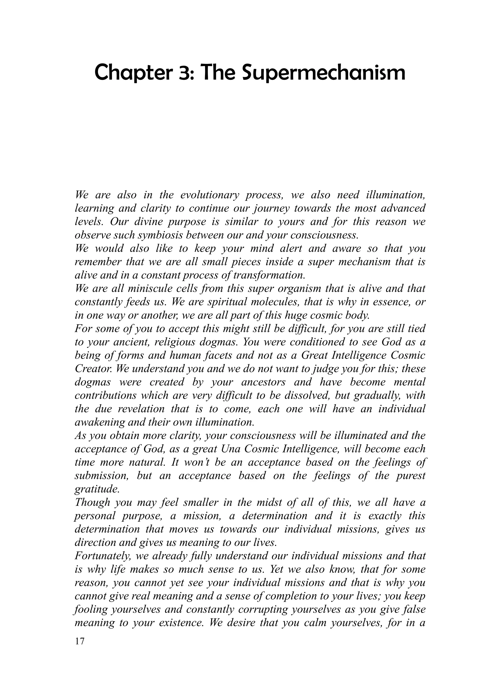 Chapter 3: The Supermechanism




We are also in the evolutionary process, we also need illumination,
learning and clarity to continue our journey towards the most advanced
levels. Our divine purpose is similar to yours and for this reason we
observe such symbiosis between our and your consciousness.
We would also like to keep your mind alert and aware so that you
remember that we are all small pieces inside a super mechanism that is
alive and in a constant process of transformation.
We are all miniscule cells from this super organism that is alive and that
constantly feeds us. We are spiritual molecules, that is why in essence, or
in one way or another, we are all part of this huge cosmic body.
For some of you to accept this might still be difficult, for you are still tied
to your ancient, religious dogmas. You were conditioned to see God as a
being of forms and human facets and not as a Great Intelligence Cosmic
Creator. We understand you and we do not want to judge you for this; these
dogmas were created by your ancestors and have become mental
contributions which are very difficult to be dissolved, but gradually, with
the due revelation that is to come, each one will have an individual
awakening and their own illumination.
As you obtain more clarity, your consciousness will be illuminated and the
acceptance of God, as a great Una Cosmic Intelligence, will become each
time more natural. It won’t be an acceptance based on the feelings of
submission, but an acceptance based on the feelings of the purest
gratitude.
Though you may feel smaller in the midst of all of this, we all have a
personal purpose, a mission, a determination and it is exactly this
determination that moves us towards our individual missions, gives us
direction and gives us meaning to our lives.
Fortunately, we already fully understand our individual missions and that
is why life makes so much sense to us. Yet we also know, that for some
reason, you cannot yet see your individual missions and that is why you
cannot give real meaning and a sense of completion to your lives; you keep
fooling yourselves and constantly corrupting yourselves as you give false
meaning to your existence. We desire that you calm yourselves, for in a
17
 