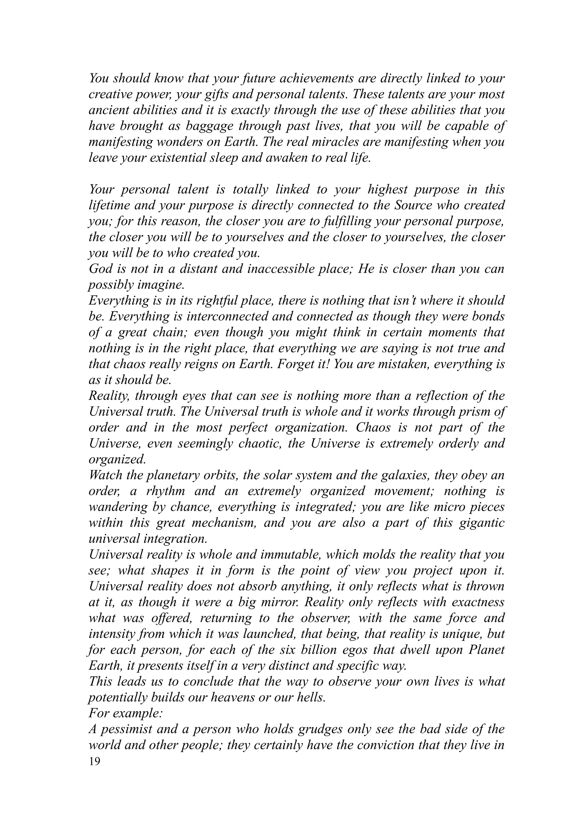 You should know that your future achievements are directly linked to your
creative power, your gifts and personal talents. These talents are your most
ancient abilities and it is exactly through the use of these abilities that you
have brought as baggage through past lives, that you will be capable of
manifesting wonders on Earth. The real miracles are manifesting when you
leave your existential sleep and awaken to real life.

Your personal talent is totally linked to your highest purpose in this
lifetime and your purpose is directly connected to the Source who created
you; for this reason, the closer you are to fulfilling your personal purpose,
the closer you will be to yourselves and the closer to yourselves, the closer
you will be to who created you.
God is not in a distant and inaccessible place; He is closer than you can
possibly imagine.
Everything is in its rightful place, there is nothing that isn’t where it should
be. Everything is interconnected and connected as though they were bonds
of a great chain; even though you might think in certain moments that
nothing is in the right place, that everything we are saying is not true and
that chaos really reigns on Earth. Forget it! You are mistaken, everything is
as it should be.
Reality, through eyes that can see is nothing more than a reflection of the
Universal truth. The Universal truth is whole and it works through prism of
order and in the most perfect organization. Chaos is not part of the
Universe, even seemingly chaotic, the Universe is extremely orderly and
organized.
Watch the planetary orbits, the solar system and the galaxies, they obey an
order, a rhythm and an extremely organized movement; nothing is
wandering by chance, everything is integrated; you are like micro pieces
within this great mechanism, and you are also a part of this gigantic
universal integration.
Universal reality is whole and immutable, which molds the reality that you
see; what shapes it in form is the point of view you project upon it.
Universal reality does not absorb anything, it only reflects what is thrown
at it, as though it were a big mirror. Reality only reflects with exactness
what was offered, returning to the observer, with the same force and
intensity from which it was launched, that being, that reality is unique, but
for each person, for each of the six billion egos that dwell upon Planet
Earth, it presents itself in a very distinct and specific way.
This leads us to conclude that the way to observe your own lives is what
potentially builds our heavens or our hells.
For example:
A pessimist and a person who holds grudges only see the bad side of the
world and other people; they certainly have the conviction that they live in
19
 