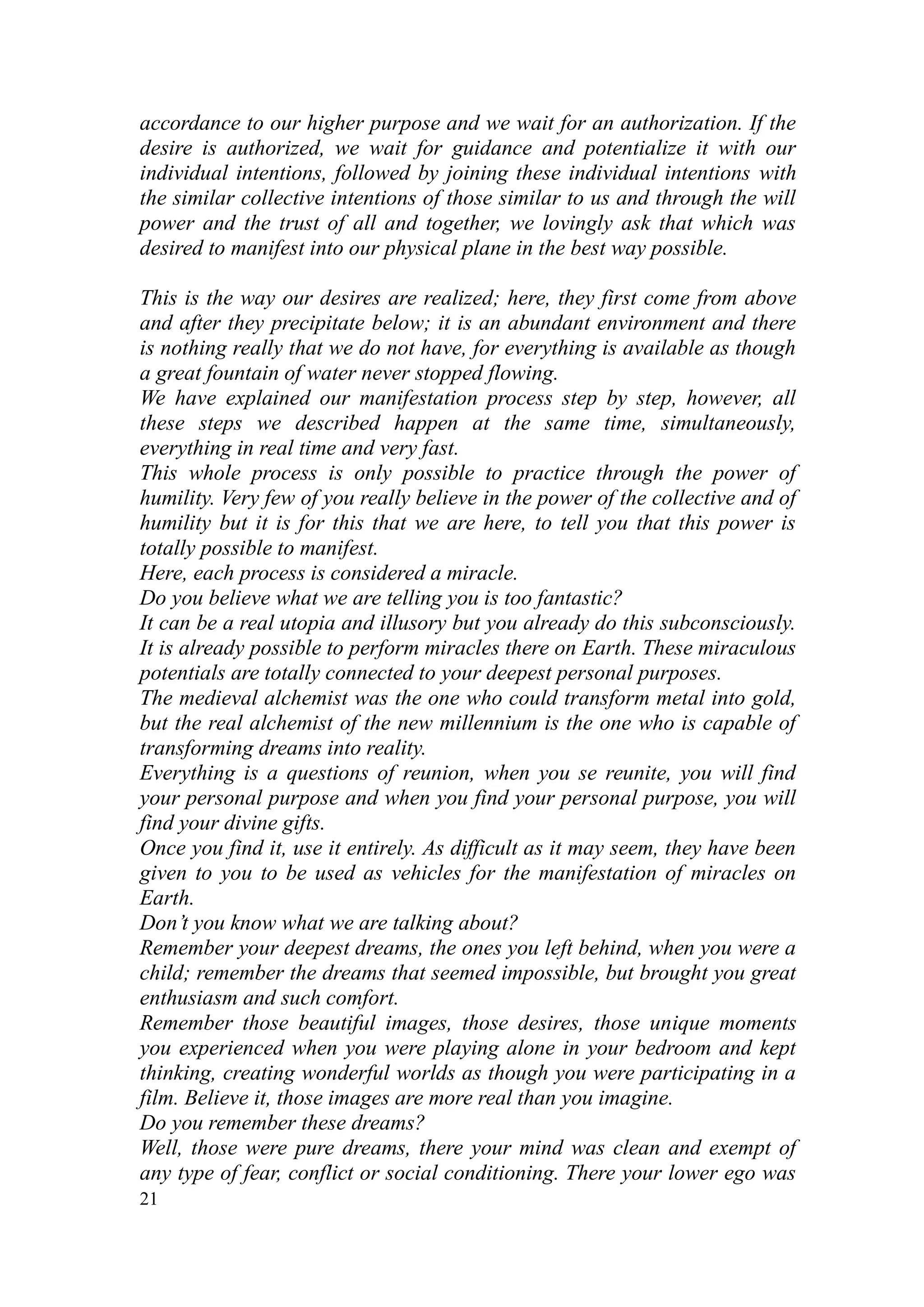 accordance to our higher purpose and we wait for an authorization. If the
desire is authorized, we wait for guidance and potentialize it with our
individual intentions, followed by joining these individual intentions with
the similar collective intentions of those similar to us and through the will
power and the trust of all and together, we lovingly ask that which was
desired to manifest into our physical plane in the best way possible.

This is the way our desires are realized; here, they first come from above
and after they precipitate below; it is an abundant environment and there
is nothing really that we do not have, for everything is available as though
a great fountain of water never stopped flowing.
We have explained our manifestation process step by step, however, all
these steps we described happen at the same time, simultaneously,
everything in real time and very fast.
This whole process is only possible to practice through the power of
humility. Very few of you really believe in the power of the collective and of
humility but it is for this that we are here, to tell you that this power is
totally possible to manifest.
Here, each process is considered a miracle.
Do you believe what we are telling you is too fantastic?
It can be a real utopia and illusory but you already do this subconsciously.
It is already possible to perform miracles there on Earth. These miraculous
potentials are totally connected to your deepest personal purposes.
The medieval alchemist was the one who could transform metal into gold,
but the real alchemist of the new millennium is the one who is capable of
transforming dreams into reality.
Everything is a questions of reunion, when you se reunite, you will find
your personal purpose and when you find your personal purpose, you will
find your divine gifts.
Once you find it, use it entirely. As difficult as it may seem, they have been
given to you to be used as vehicles for the manifestation of miracles on
Earth.
Don’t you know what we are talking about?
Remember your deepest dreams, the ones you left behind, when you were a
child; remember the dreams that seemed impossible, but brought you great
enthusiasm and such comfort.
Remember those beautiful images, those desires, those unique moments
you experienced when you were playing alone in your bedroom and kept
thinking, creating wonderful worlds as though you were participating in a
film. Believe it, those images are more real than you imagine.
Do you remember these dreams?
Well, those were pure dreams, there your mind was clean and exempt of
any type of fear, conflict or social conditioning. There your lower ego was
21
 