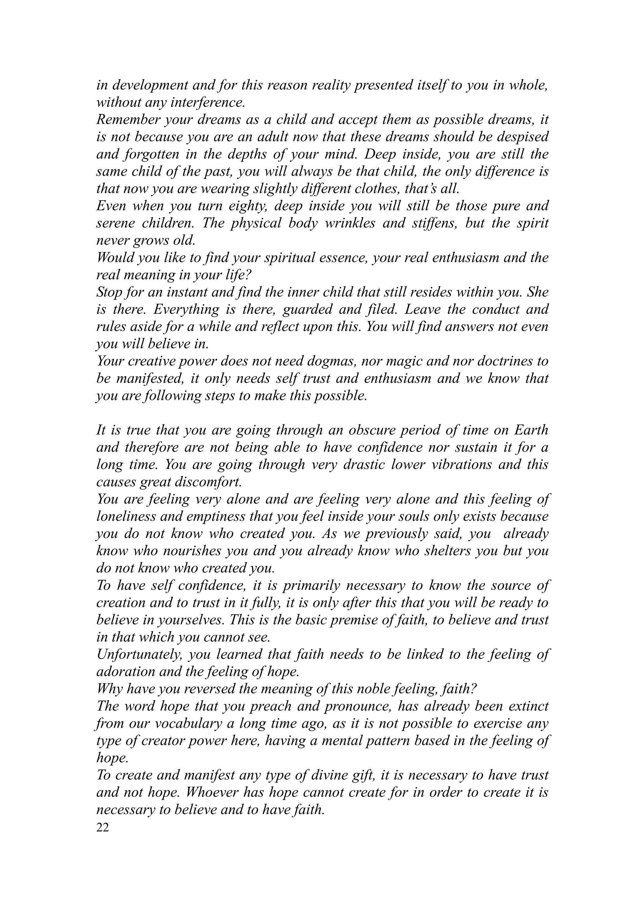 in development and for this reason reality presented itself to you in whole,
without any interference.
Remember your dreams as a child and accept them as possible dreams, it
is not because you are an adult now that these dreams should be despised
and forgotten in the depths of your mind. Deep inside, you are still the
same child of the past, you will always be that child, the only difference is
that now you are wearing slightly different clothes, that’s all.
Even when you turn eighty, deep inside you will still be those pure and
serene children. The physical body wrinkles and stiffens, but the spirit
never grows old.
Would you like to find your spiritual essence, your real enthusiasm and the
real meaning in your life?
Stop for an instant and find the inner child that still resides within you. She
is there. Everything is there, guarded and filed. Leave the conduct and
rules aside for a while and reflect upon this. You will find answers not even
you will believe in.
Your creative power does not need dogmas, nor magic and nor doctrines to
be manifested, it only needs self trust and enthusiasm and we know that
you are following steps to make this possible.

It is true that you are going through an obscure period of time on Earth
and therefore are not being able to have confidence nor sustain it for a
long time. You are going through very drastic lower vibrations and this
causes great discomfort.
You are feeling very alone and are feeling very alone and this feeling of
loneliness and emptiness that you feel inside your souls only exists because
you do not know who created you. As we previously said, you already
know who nourishes you and you already know who shelters you but you
do not know who created you.
To have self confidence, it is primarily necessary to know the source of
creation and to trust in it fully, it is only after this that you will be ready to
believe in yourselves. This is the basic premise of faith, to believe and trust
in that which you cannot see.
Unfortunately, you learned that faith needs to be linked to the feeling of
adoration and the feeling of hope.
Why have you reversed the meaning of this noble feeling, faith?
The word hope that you preach and pronounce, has already been extinct
from our vocabulary a long time ago, as it is not possible to exercise any
type of creator power here, having a mental pattern based in the feeling of
hope.
To create and manifest any type of divine gift, it is necessary to have trust
and not hope. Whoever has hope cannot create for in order to create it is
necessary to believe and to have faith.
22
 