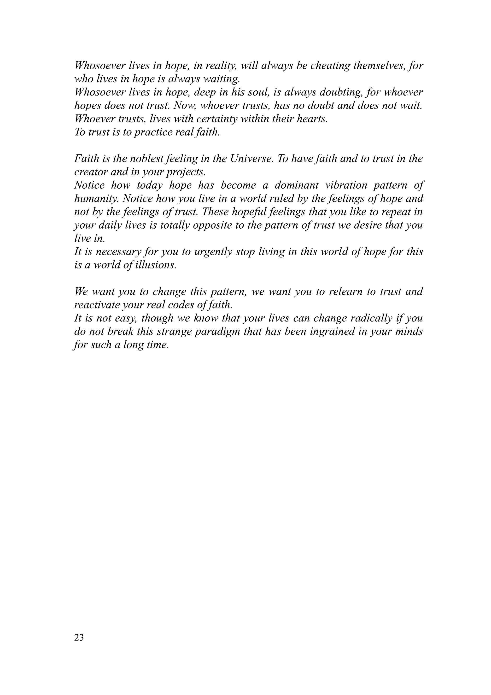 Whosoever lives in hope, in reality, will always be cheating themselves, for
who lives in hope is always waiting.
Whosoever lives in hope, deep in his soul, is always doubting, for whoever
hopes does not trust. Now, whoever trusts, has no doubt and does not wait.
Whoever trusts, lives with certainty within their hearts.
To trust is to practice real faith.

Faith is the noblest feeling in the Universe. To have faith and to trust in the
creator and in your projects.
Notice how today hope has become a dominant vibration pattern of
humanity. Notice how you live in a world ruled by the feelings of hope and
not by the feelings of trust. These hopeful feelings that you like to repeat in
your daily lives is totally opposite to the pattern of trust we desire that you
live in.
It is necessary for you to urgently stop living in this world of hope for this
is a world of illusions.

We want you to change this pattern, we want you to relearn to trust and
reactivate your real codes of faith.
It is not easy, though we know that your lives can change radically if you
do not break this strange paradigm that has been ingrained in your minds
for such a long time.




23
 