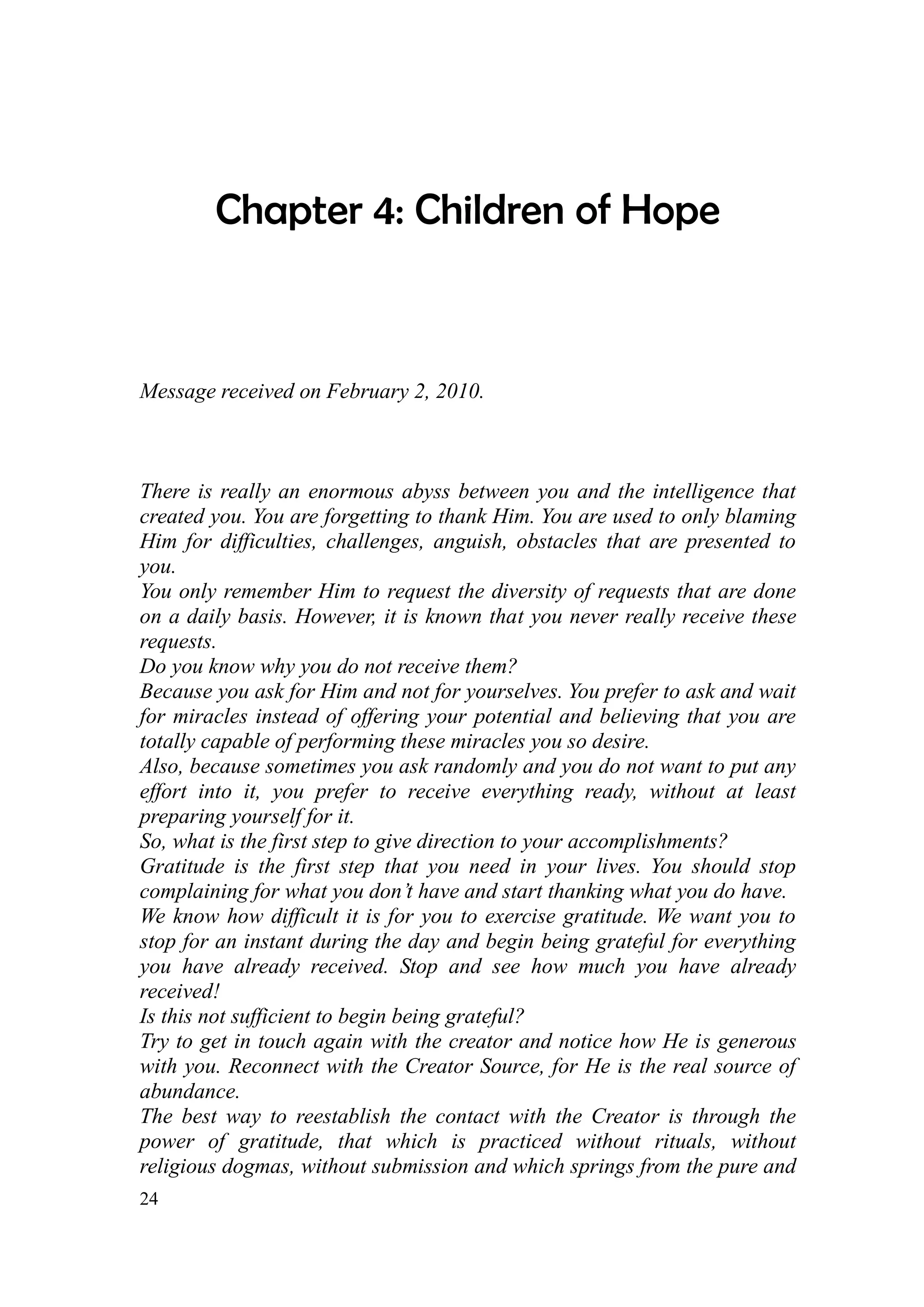 Chapter 4: Children of Hope



Message received on February 2, 2010.



There is really an enormous abyss between you and the intelligence that
created you. You are forgetting to thank Him. You are used to only blaming
Him for difficulties, challenges, anguish, obstacles that are presented to
you.
You only remember Him to request the diversity of requests that are done
on a daily basis. However, it is known that you never really receive these
requests.
Do you know why you do not receive them?
Because you ask for Him and not for yourselves. You prefer to ask and wait
for miracles instead of offering your potential and believing that you are
totally capable of performing these miracles you so desire.
Also, because sometimes you ask randomly and you do not want to put any
effort into it, you prefer to receive everything ready, without at least
preparing yourself for it.
So, what is the first step to give direction to your accomplishments?
Gratitude is the first step that you need in your lives. You should stop
complaining for what you don’t have and start thanking what you do have.
We know how difficult it is for you to exercise gratitude. We want you to
stop for an instant during the day and begin being grateful for everything
you have already received. Stop and see how much you have already
received!
Is this not sufficient to begin being grateful?
Try to get in touch again with the creator and notice how He is generous
with you. Reconnect with the Creator Source, for He is the real source of
abundance.
The best way to reestablish the contact with the Creator is through the
power of gratitude, that which is practiced without rituals, without
religious dogmas, without submission and which springs from the pure and
24
 