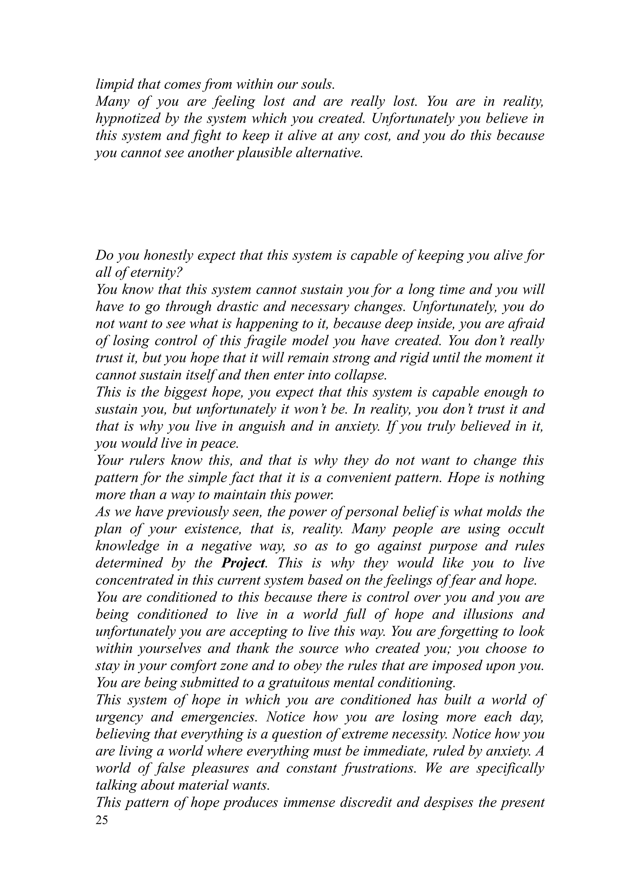 limpid that comes from within our souls.
Many of you are feeling lost and are really lost. You are in reality,
hypnotized by the system which you created. Unfortunately you believe in
this system and fight to keep it alive at any cost, and you do this because
you cannot see another plausible alternative.




Do you honestly expect that this system is capable of keeping you alive for
all of eternity?
You know that this system cannot sustain you for a long time and you will
have to go through drastic and necessary changes. Unfortunately, you do
not want to see what is happening to it, because deep inside, you are afraid
of losing control of this fragile model you have created. You don’t really
trust it, but you hope that it will remain strong and rigid until the moment it
cannot sustain itself and then enter into collapse.
This is the biggest hope, you expect that this system is capable enough to
sustain you, but unfortunately it won’t be. In reality, you don’t trust it and
that is why you live in anguish and in anxiety. If you truly believed in it,
you would live in peace.
Your rulers know this, and that is why they do not want to change this
pattern for the simple fact that it is a convenient pattern. Hope is nothing
more than a way to maintain this power.
As we have previously seen, the power of personal belief is what molds the
plan of your existence, that is, reality. Many people are using occult
knowledge in a negative way, so as to go against purpose and rules
determined by the Project. This is why they would like you to live
concentrated in this current system based on the feelings of fear and hope.
You are conditioned to this because there is control over you and you are
being conditioned to live in a world full of hope and illusions and
unfortunately you are accepting to live this way. You are forgetting to look
within yourselves and thank the source who created you; you choose to
stay in your comfort zone and to obey the rules that are imposed upon you.
You are being submitted to a gratuitous mental conditioning.
This system of hope in which you are conditioned has built a world of
urgency and emergencies. Notice how you are losing more each day,
believing that everything is a question of extreme necessity. Notice how you
are living a world where everything must be immediate, ruled by anxiety. A
world of false pleasures and constant frustrations. We are specifically
talking about material wants.
This pattern of hope produces immense discredit and despises the present
25
 
