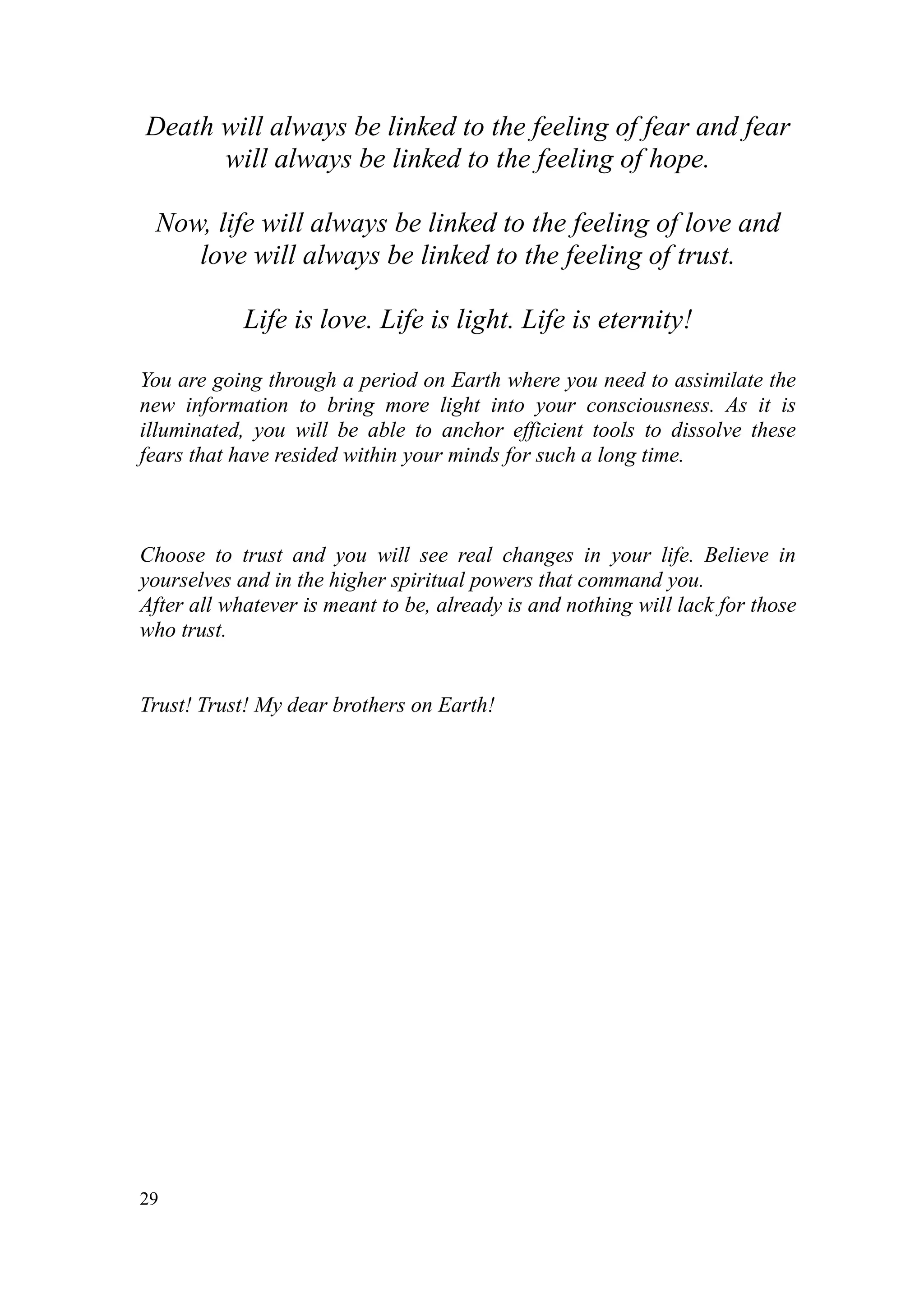 Death will always be linked to the feeling of fear and fear
      will always be linked to the feeling of hope.

 Now, life will always be linked to the feeling of love and
    love will always be linked to the feeling of trust.

            Life is love. Life is light. Life is eternity!

You are going through a period on Earth where you need to assimilate the
new information to bring more light into your consciousness. As it is
illuminated, you will be able to anchor efficient tools to dissolve these
fears that have resided within your minds for such a long time.



Choose to trust and you will see real changes in your life. Believe in
yourselves and in the higher spiritual powers that command you.
After all whatever is meant to be, already is and nothing will lack for those
who trust.


Trust! Trust! My dear brothers on Earth!




29
 