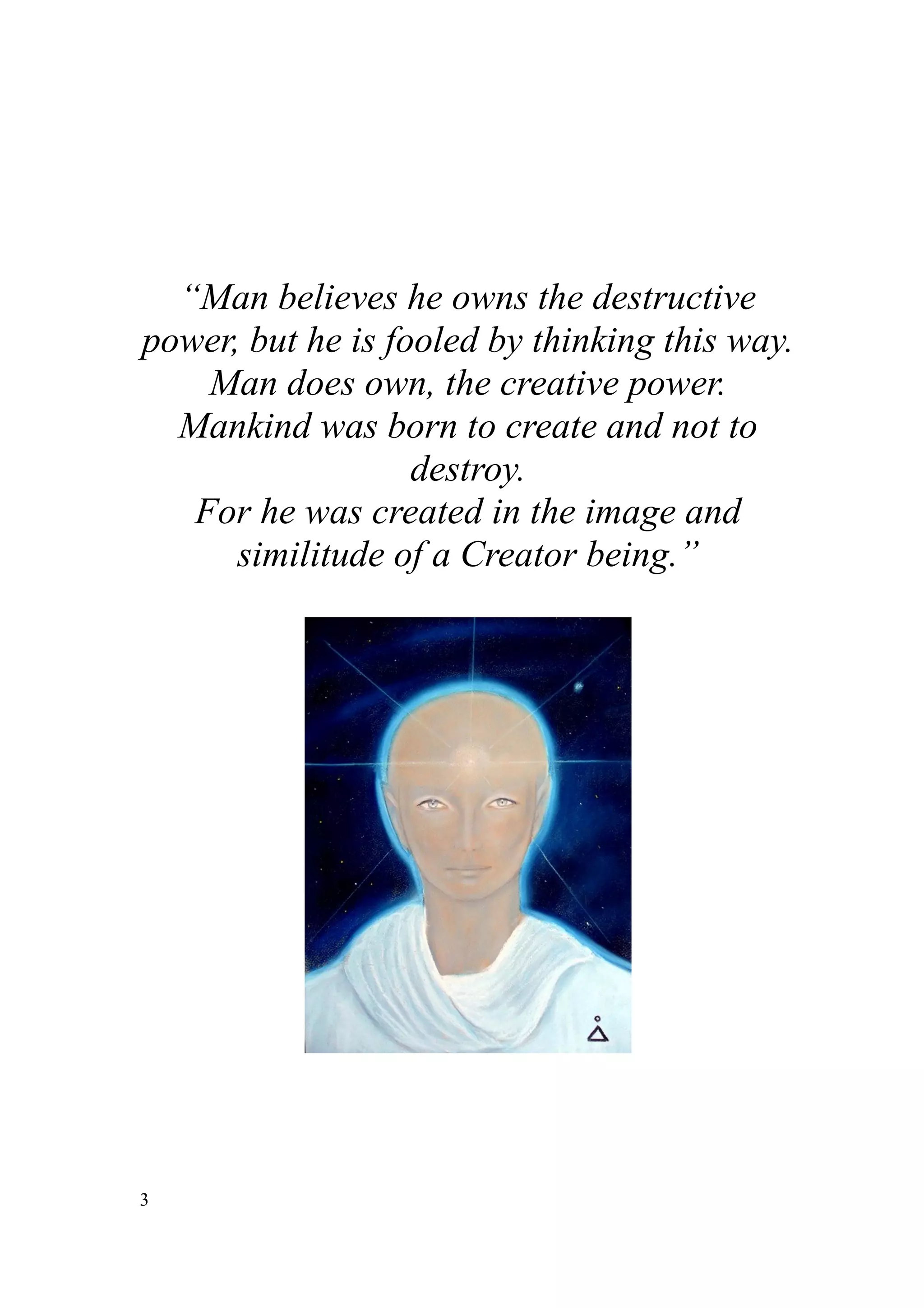 “Man believes he owns the destructive
power, but he is fooled by thinking this way.
    Man does own, the creative power.
  Mankind was born to create and not to
                   destroy.
   For he was created in the image and
      similitude of a Creator being.”




3
 