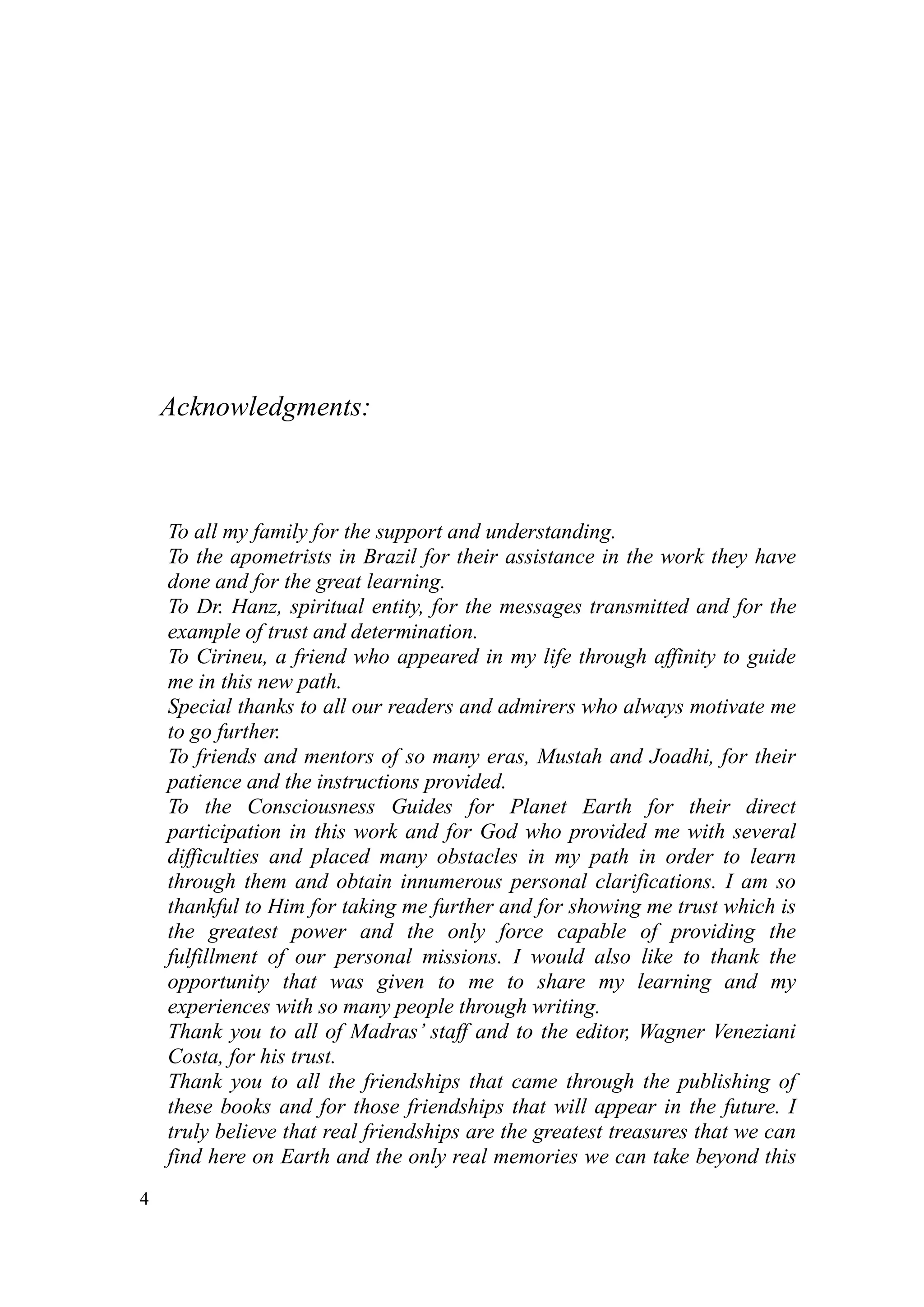 Acknowledgments:



    To all my family for the support and understanding.
    To the apometrists in Brazil for their assistance in the work they have
    done and for the great learning.
    To Dr. Hanz, spiritual entity, for the messages transmitted and for the
    example of trust and determination.
    To Cirineu, a friend who appeared in my life through affinity to guide
    me in this new path.
    Special thanks to all our readers and admirers who always motivate me
    to go further.
    To friends and mentors of so many eras, Mustah and Joadhi, for their
    patience and the instructions provided.
    To the Consciousness Guides for Planet Earth for their direct
    participation in this work and for God who provided me with several
    difficulties and placed many obstacles in my path in order to learn
    through them and obtain innumerous personal clarifications. I am so
    thankful to Him for taking me further and for showing me trust which is
    the greatest power and the only force capable of providing the
    fulfillment of our personal missions. I would also like to thank the
    opportunity that was given to me to share my learning and my
    experiences with so many people through writing.
    Thank you to all of Madras’ staff and to the editor, Wagner Veneziani
    Costa, for his trust.
    Thank you to all the friendships that came through the publishing of
    these books and for those friendships that will appear in the future. I
    truly believe that real friendships are the greatest treasures that we can
    find here on Earth and the only real memories we can take beyond this
4
 