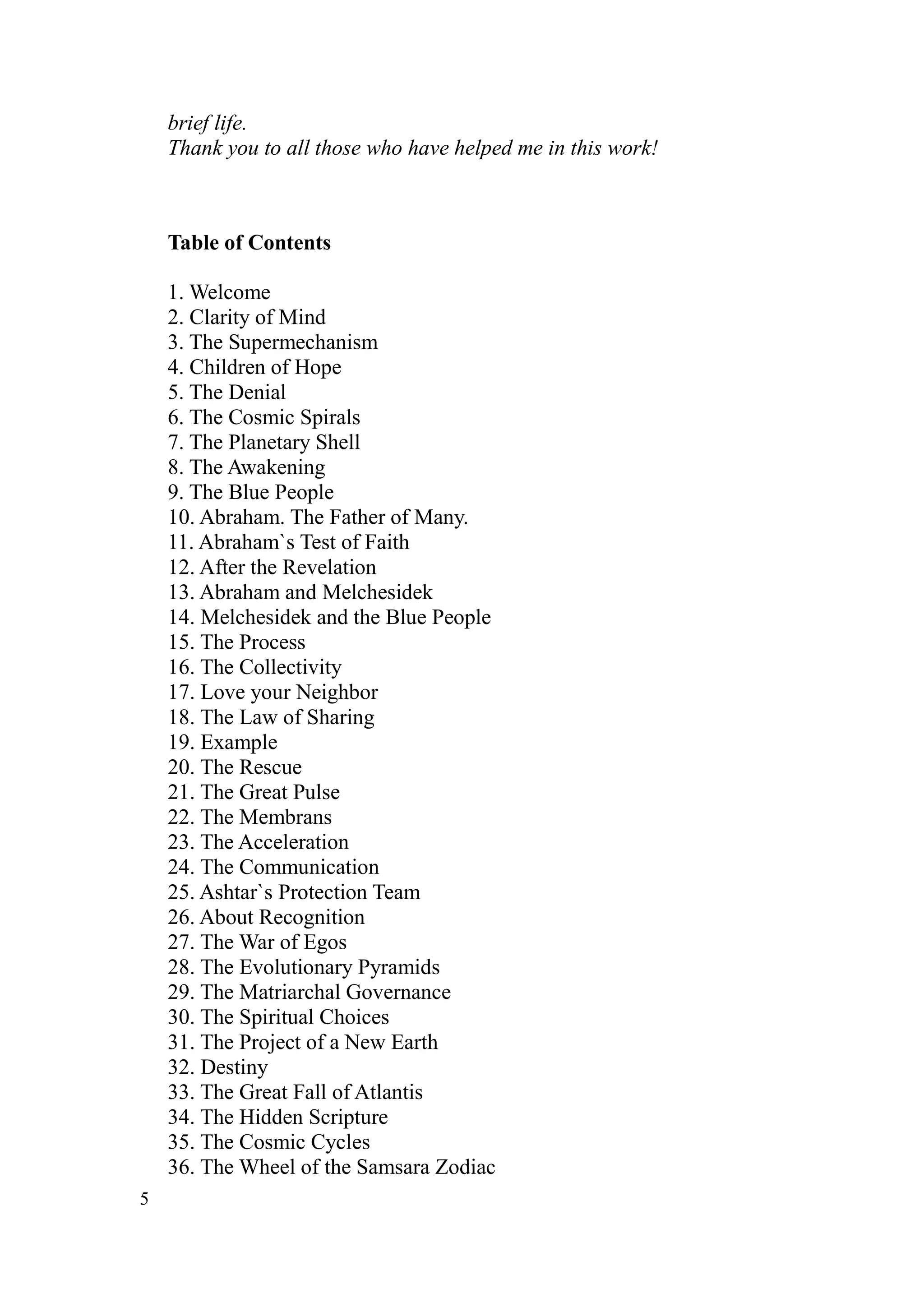 brief life.
    Thank you to all those who have helped me in this work!



    Table of Contents

    1. Welcome
    2. Clarity of Mind
    3. The Supermechanism
    4. Children of Hope
    5. The Denial
    6. The Cosmic Spirals
    7. The Planetary Shell
    8. The Awakening
    9. The Blue People
    10. Abraham. The Father of Many.
    11. Abraham`s Test of Faith
    12. After the Revelation
    13. Abraham and Melchesidek
    14. Melchesidek and the Blue People
    15. The Process
    16. The Collectivity
    17. Love your Neighbor
    18. The Law of Sharing
    19. Example
    20. The Rescue
    21. The Great Pulse
    22. The Membrans
    23. The Acceleration
    24. The Communication
    25. Ashtar`s Protection Team
    26. About Recognition
    27. The War of Egos
    28. The Evolutionary Pyramids
    29. The Matriarchal Governance
    30. The Spiritual Choices
    31. The Project of a New Earth
    32. Destiny
    33. The Great Fall of Atlantis
    34. The Hidden Scripture
    35. The Cosmic Cycles
    36. The Wheel of the Samsara Zodiac
5
 