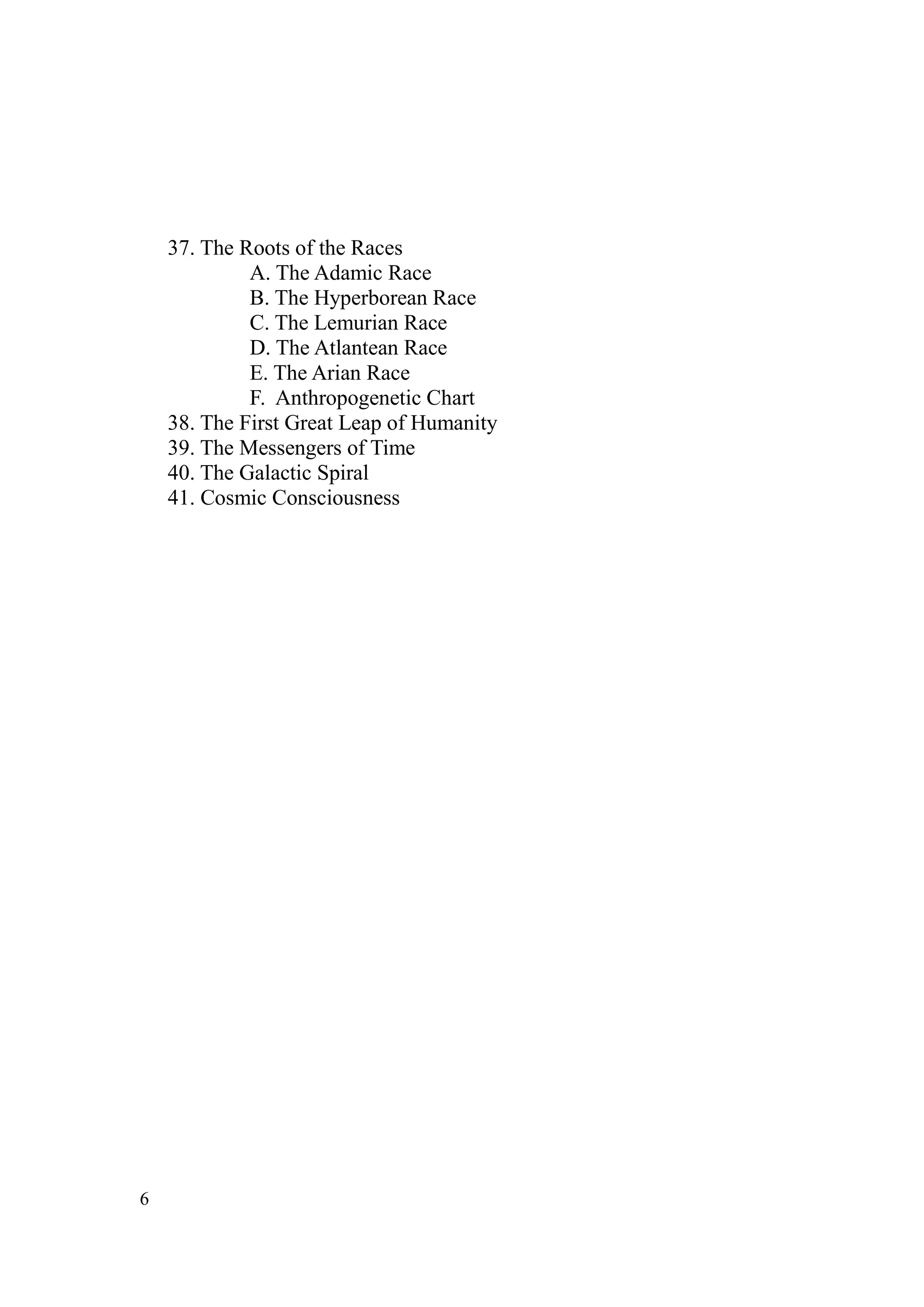 37. The Roots of the Races
             A. The Adamic Race
             B. The Hyperborean Race
             C. The Lemurian Race
             D. The Atlantean Race
             E. The Arian Race
             F. Anthropogenetic Chart
    38. The First Great Leap of Humanity
    39. The Messengers of Time
    40. The Galactic Spiral
    41. Cosmic Consciousness




6
 