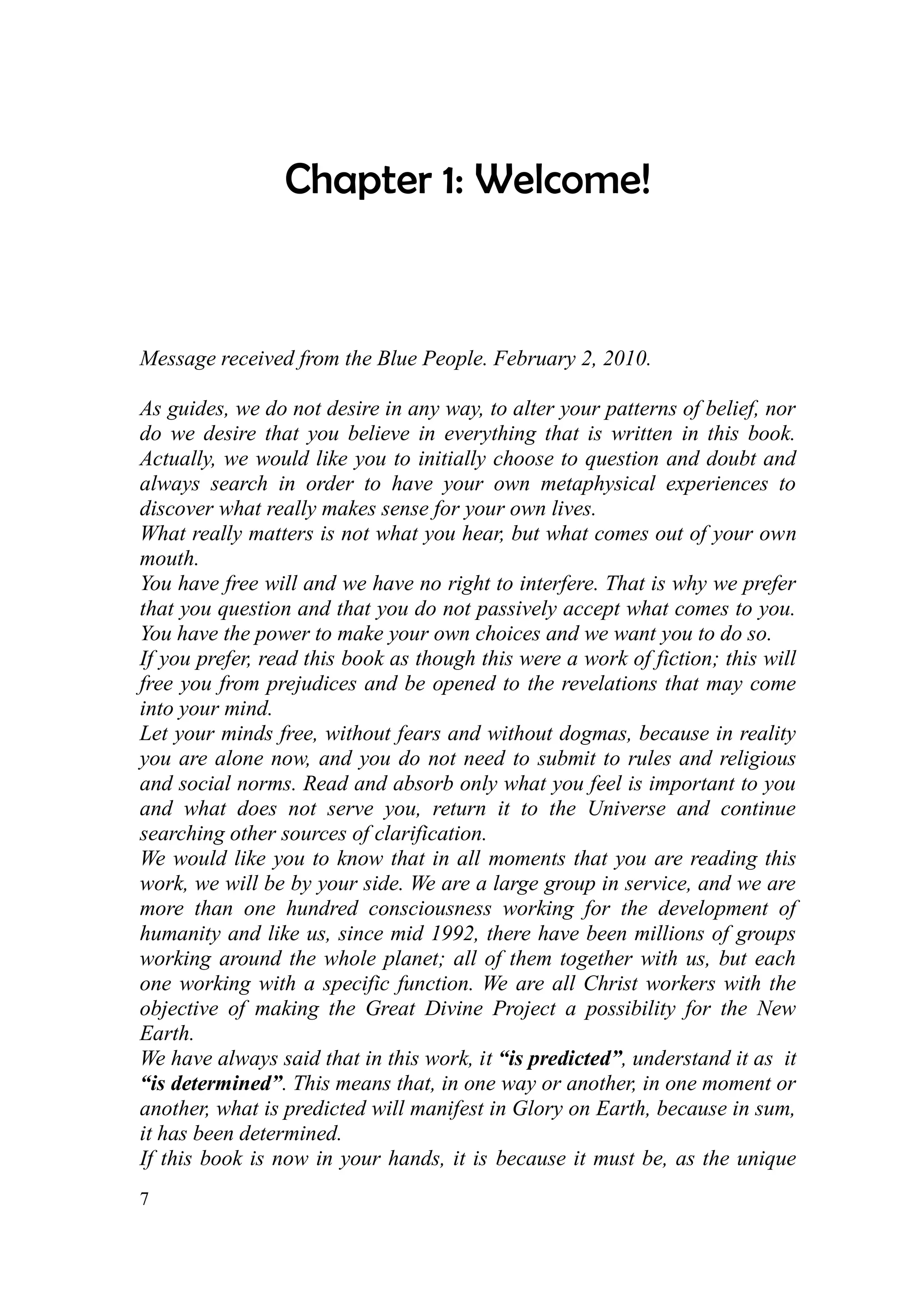 Chapter 1: Welcome!


Message received from the Blue People. February 2, 2010.

As guides, we do not desire in any way, to alter your patterns of belief, nor
do we desire that you believe in everything that is written in this book.
Actually, we would like you to initially choose to question and doubt and
always search in order to have your own metaphysical experiences to
discover what really makes sense for your own lives.
What really matters is not what you hear, but what comes out of your own
mouth.
You have free will and we have no right to interfere. That is why we prefer
that you question and that you do not passively accept what comes to you.
You have the power to make your own choices and we want you to do so.
If you prefer, read this book as though this were a work of fiction; this will
free you from prejudices and be opened to the revelations that may come
into your mind.
Let your minds free, without fears and without dogmas, because in reality
you are alone now, and you do not need to submit to rules and religious
and social norms. Read and absorb only what you feel is important to you
and what does not serve you, return it to the Universe and continue
searching other sources of clarification.
We would like you to know that in all moments that you are reading this
work, we will be by your side. We are a large group in service, and we are
more than one hundred consciousness working for the development of
humanity and like us, since mid 1992, there have been millions of groups
working around the whole planet; all of them together with us, but each
one working with a specific function. We are all Christ workers with the
objective of making the Great Divine Project a possibility for the New
Earth.
We have always said that in this work, it “is predicted”, understand it as it
“is determined”. This means that, in one way or another, in one moment or
another, what is predicted will manifest in Glory on Earth, because in sum,
it has been determined.
If this book is now in your hands, it is because it must be, as the unique
7
 
