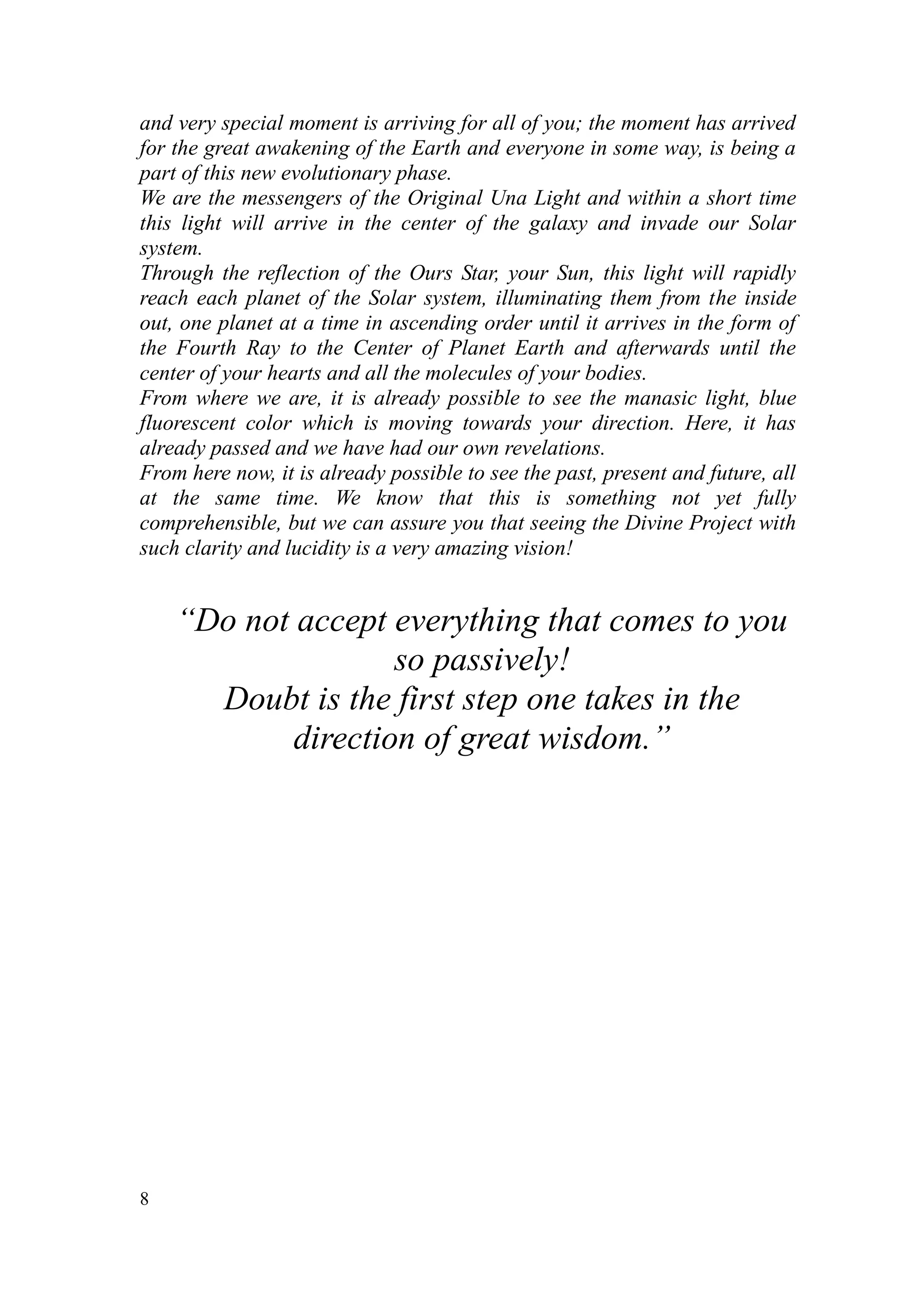 and very special moment is arriving for all of you; the moment has arrived
for the great awakening of the Earth and everyone in some way, is being a
part of this new evolutionary phase.
We are the messengers of the Original Una Light and within a short time
this light will arrive in the center of the galaxy and invade our Solar
system.
Through the reflection of the Ours Star, your Sun, this light will rapidly
reach each planet of the Solar system, illuminating them from the inside
out, one planet at a time in ascending order until it arrives in the form of
the Fourth Ray to the Center of Planet Earth and afterwards until the
center of your hearts and all the molecules of your bodies.
From where we are, it is already possible to see the manasic light, blue
fluorescent color which is moving towards your direction. Here, it has
already passed and we have had our own revelations.
From here now, it is already possible to see the past, present and future, all
at the same time. We know that this is something not yet fully
comprehensible, but we can assure you that seeing the Divine Project with
such clarity and lucidity is a very amazing vision!


    “Do not accept everything that comes to you
                    so passively!
      Doubt is the first step one takes in the
            direction of great wisdom.”




8
 