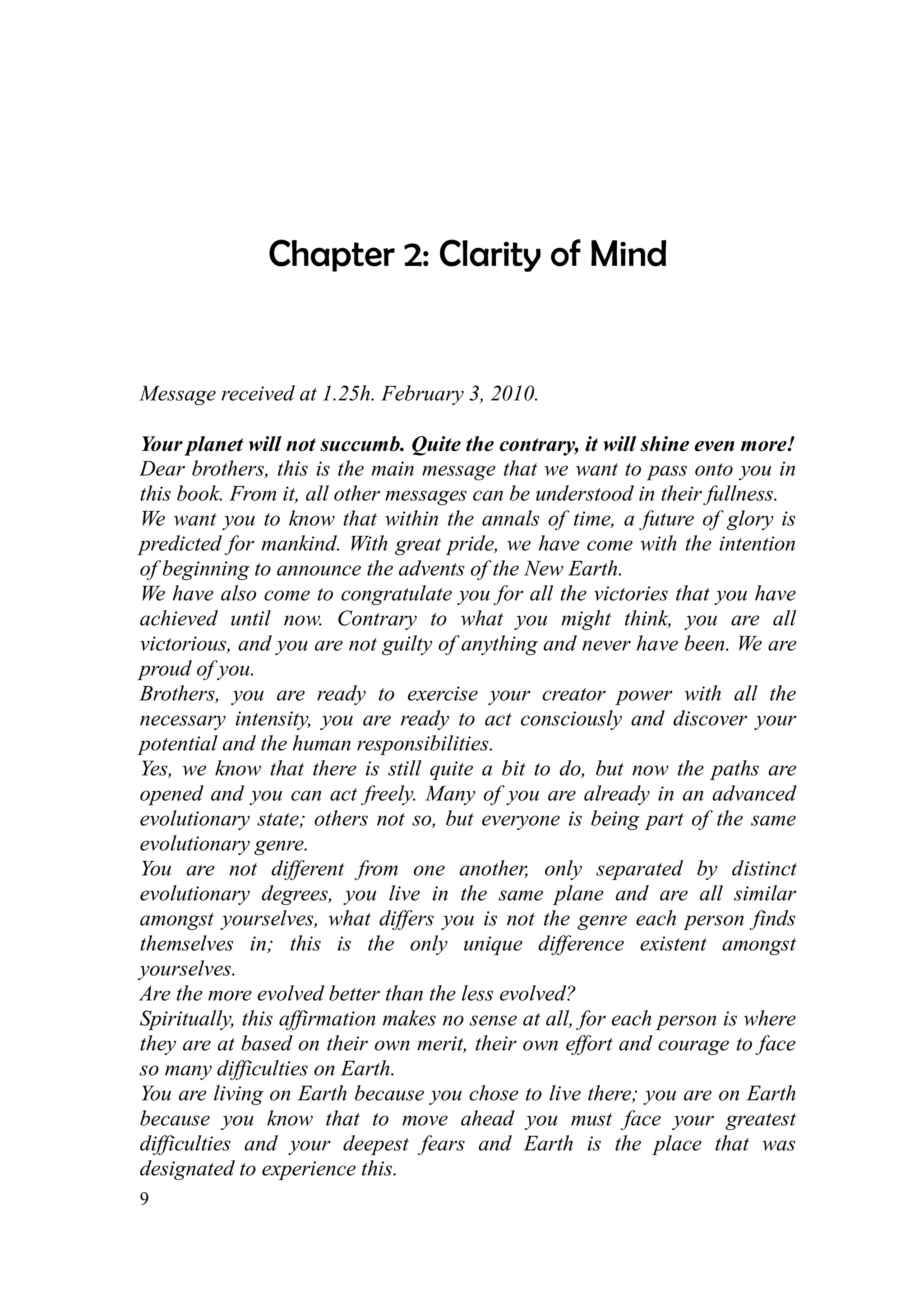 Chapter 2: Clarity of Mind


Message received at 1.25h. February 3, 2010.

Your planet will not succumb. Quite the contrary, it will shine even more!
Dear brothers, this is the main message that we want to pass onto you in
this book. From it, all other messages can be understood in their fullness.
We want you to know that within the annals of time, a future of glory is
predicted for mankind. With great pride, we have come with the intention
of beginning to announce the advents of the New Earth.
We have also come to congratulate you for all the victories that you have
achieved until now. Contrary to what you might think, you are all
victorious, and you are not guilty of anything and never have been. We are
proud of you.
Brothers, you are ready to exercise your creator power with all the
necessary intensity, you are ready to act consciously and discover your
potential and the human responsibilities.
Yes, we know that there is still quite a bit to do, but now the paths are
opened and you can act freely. Many of you are already in an advanced
evolutionary state; others not so, but everyone is being part of the same
evolutionary genre.
You are not different from one another, only separated by distinct
evolutionary degrees, you live in the same plane and are all similar
amongst yourselves, what differs you is not the genre each person finds
themselves in; this is the only unique difference existent amongst
yourselves.
Are the more evolved better than the less evolved?
Spiritually, this affirmation makes no sense at all, for each person is where
they are at based on their own merit, their own effort and courage to face
so many difficulties on Earth.
You are living on Earth because you chose to live there; you are on Earth
because you know that to move ahead you must face your greatest
difficulties and your deepest fears and Earth is the place that was
designated to experience this.
9
 