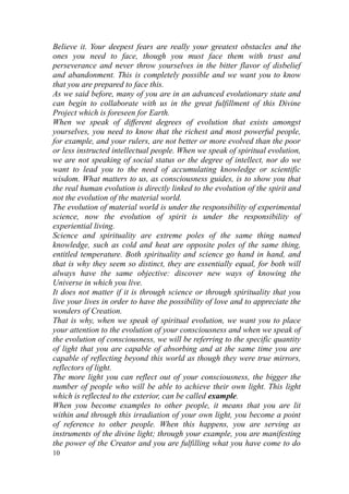 Believe it. Your deepest fears are really your greatest obstacles and the
ones you need to face, though you must face them with trust and
perseverance and never throw yourselves in the bitter flavor of disbelief
and abandonment. This is completely possible and we want you to know
that you are prepared to face this.
As we said before, many of you are in an advanced evolutionary state and
can begin to collaborate with us in the great fulfillment of this Divine
Project which is foreseen for Earth.
When we speak of different degrees of evolution that exists amongst
yourselves, you need to know that the richest and most powerful people,
for example, and your rulers, are not better or more evolved than the poor
or less instructed intellectual people. When we speak of spiritual evolution,
we are not speaking of social status or the degree of intellect, nor do we
want to lead you to the need of accumulating knowledge or scientific
wisdom. What matters to us, as consciousness guides, is to show you that
the real human evolution is directly linked to the evolution of the spirit and
not the evolution of the material world.
The evolution of material world is under the responsibility of experimental
science, now the evolution of spirit is under the responsibility of
experiential living.
Science and spirituality are extreme poles of the same thing named
knowledge, such as cold and heat are opposite poles of the same thing,
entitled temperature. Both spirituality and science go hand in hand, and
that is why they seem so distinct, they are essentially equal, for both will
always have the same objective: discover new ways of knowing the
Universe in which you live.
It does not matter if it is through science or through spirituality that you
live your lives in order to have the possibility of love and to appreciate the
wonders of Creation.
That is why, when we speak of spiritual evolution, we want you to place
your attention to the evolution of your consciousness and when we speak of
the evolution of consciousness, we will be referring to the specific quantity
of light that you are capable of absorbing and at the same time you are
capable of reflecting beyond this world as though they were true mirrors,
reflectors of light.
The more light you can reflect out of your consciousness, the bigger the
number of people who will be able to achieve their own light. This light
which is reflected to the exterior, can be called example.
When you become examples to other people, it means that you are lit
within and through this irradiation of your own light, you become a point
of reference to other people. When this happens, you are serving as
instruments of the divine light; through your example, you are manifesting
the power of the Creator and you are fulfilling what you have come to do
10
 