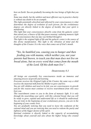 here on Earth. You are gradually becoming the true beings of light that you
are.
Some may doubt, but the subtlest and most efficient way to practice charity
is without any doubt to be an example.
This light potentially absorbed and reflected by your consciousness is what
determines the degree of evolution of each person, for the evolutionary
degrees are directly linked to the degree of lucidity that your spirit is
manifesting.
This light that your consciousness absorbs come from the galactic center
that raised you, a Source of life that pours nonstop, radiating manasic light
to all consciousness that one day was birthed through it.
This light is the original light of life and the galactic center is the source of
this divine manifestation. This light is the vibration of mind and the
thoughts of the Creator. It is the voice that comes out of God`s mouth.


  "Yes, he humbled you, causing you to hunger and then
   feeding you with manna, which neither you, nor your
parents had known, to teach you that man does not live on
bread alone, but on every word that comes from the mouth
            of the Lord. Of this doth man live”.

                                               Deuteronomy 8.3

All beings are essentially live consciousness inside an immense and
amazing process of growth and learning.
Everyone receives the Original Light of the Creator, the same way a child
receives the maternal milk from his Mother to grow and live.
You are still children and need to be fed, you are consciousness in growth
and for this reason must continue to receive nourishment from who once
bore you.
This nourishment comes to you in the form of manasic light. It is only
through the nourishing your spirit, with this celestial bread, that you will
be ready to grow, expand and understand life as it should be understood.
You are truly in the beginning of your evolutionary process, you are in the
beginning of your cosmic lives.
You are gradually noticing that you need to leave the confusion of the
rational mind and you are noticing that you need to redeem the purity and
lightness of the bigger desires of the spirit.
Spiritual evolution is directly linked to the capacity of accumulating
knowledge about yourself and also about the higher being who created
11
 