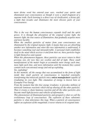 more divine word has entered your ears, reached your spirits and
illuminated your consciousness as though it were a small fragment of a
supreme truth. Each learning is a direct way of clarification, a divine gift,
a light that invades and illuminates the most obscure parts of your
consciousness.



This is the way the human consciousness expands itself and the spirit
grows. It is through the absorption of the original cosmic light, the
manasic light, the true source of illumination, that gradually acquires more
and more lucidity.
When the smallest particles of matter from your consciousness are
illuminated by the original manasic light, it means that you are absorbing
another new information and when this new information is understood, it
becomes something real and intransferrable. A personal truth establishes
itself in the mind which receives it and from then on, these particles begin
to light themselves and expand.
When this phenomenon happens, these particles can never return to their
previous size, for now they are swollen and full of light. These small
manifestations of the matter begin to accumulate more energy each time,
more light each time, and more information until the moment they cannot
contain such concentrated energy and end up exploding.
Yes, exploding!
In this moment, all the energy that was accumulated in the form of light
inside that small particle of consciousness is launched externally,
transforming that miniscule particle into a micro manufacturer capable of
irradiating its own light. This emanation of energy is known here as
Exemplar Free Energy.
From the moment that this free energy irradiates, it provokes millions of
miniscule luminous reactions which end up altering all the other particles.
Then it creates a chain luminous reaction and all the other particles also
become small light factories and vehicles of information.
This phenomenon of illuminated particles and grouped is what we call the
evolutionary leap of consciousness. The explosion of these subatomic
particles is what determines this leap. When a particle of consciousness
suffers an explosion of this magnitude, it never returns to its original state.




13
 