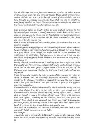 You should know that your future achievements are directly linked to your
creative power, your gifts and personal talents. These talents are your most
ancient abilities and it is exactly through the use of these abilities that you
have brought as baggage through past lives, that you will be capable of
manifesting wonders on Earth. The real miracles are manifesting when you
leave your existential sleep and awaken to real life.

Your personal talent is totally linked to your highest purpose in this
lifetime and your purpose is directly connected to the Source who created
you; for this reason, the closer you are to fulfilling your personal purpose,
the closer you will be to yourselves and the closer to yourselves, the closer
you will be to who created you.
God is not in a distant and inaccessible place; He is closer than you can
possibly imagine.
Everything is in its rightful place, there is nothing that isn’t where it should
be. Everything is interconnected and connected as though they were bonds
of a great chain; even though you might think in certain moments that
nothing is in the right place, that everything we are saying is not true and
that chaos really reigns on Earth. Forget it! You are mistaken, everything is
as it should be.
Reality, through eyes that can see is nothing more than a reflection of the
Universal truth. The Universal truth is whole and it works through prism of
order and in the most perfect organization. Chaos is not part of the
Universe, even seemingly chaotic, the Universe is extremely orderly and
organized.
Watch the planetary orbits, the solar system and the galaxies, they obey an
order, a rhythm and an extremely organized movement; nothing is
wandering by chance, everything is integrated; you are like micro pieces
within this great mechanism, and you are also a part of this gigantic
universal integration.
Universal reality is whole and immutable, which molds the reality that you
see; what shapes it in form is the point of view you project upon it.
Universal reality does not absorb anything, it only reflects what is thrown
at it, as though it were a big mirror. Reality only reflects with exactness
what was offered, returning to the observer, with the same force and
intensity from which it was launched, that being, that reality is unique, but
for each person, for each of the six billion egos that dwell upon Planet
Earth, it presents itself in a very distinct and specific way.
This leads us to conclude that the way to observe your own lives is what
potentially builds our heavens or our hells.
For example:
A pessimist and a person who holds grudges only see the bad side of the
world and other people; they certainly have the conviction that they live in
19
 