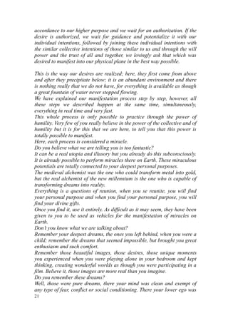 accordance to our higher purpose and we wait for an authorization. If the
desire is authorized, we wait for guidance and potentialize it with our
individual intentions, followed by joining these individual intentions with
the similar collective intentions of those similar to us and through the will
power and the trust of all and together, we lovingly ask that which was
desired to manifest into our physical plane in the best way possible.

This is the way our desires are realized; here, they first come from above
and after they precipitate below; it is an abundant environment and there
is nothing really that we do not have, for everything is available as though
a great fountain of water never stopped flowing.
We have explained our manifestation process step by step, however, all
these steps we described happen at the same time, simultaneously,
everything in real time and very fast.
This whole process is only possible to practice through the power of
humility. Very few of you really believe in the power of the collective and of
humility but it is for this that we are here, to tell you that this power is
totally possible to manifest.
Here, each process is considered a miracle.
Do you believe what we are telling you is too fantastic?
It can be a real utopia and illusory but you already do this subconsciously.
It is already possible to perform miracles there on Earth. These miraculous
potentials are totally connected to your deepest personal purposes.
The medieval alchemist was the one who could transform metal into gold,
but the real alchemist of the new millennium is the one who is capable of
transforming dreams into reality.
Everything is a questions of reunion, when you se reunite, you will find
your personal purpose and when you find your personal purpose, you will
find your divine gifts.
Once you find it, use it entirely. As difficult as it may seem, they have been
given to you to be used as vehicles for the manifestation of miracles on
Earth.
Don’t you know what we are talking about?
Remember your deepest dreams, the ones you left behind, when you were a
child; remember the dreams that seemed impossible, but brought you great
enthusiasm and such comfort.
Remember those beautiful images, those desires, those unique moments
you experienced when you were playing alone in your bedroom and kept
thinking, creating wonderful worlds as though you were participating in a
film. Believe it, those images are more real than you imagine.
Do you remember these dreams?
Well, those were pure dreams, there your mind was clean and exempt of
any type of fear, conflict or social conditioning. There your lower ego was
21
 
