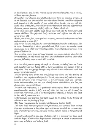 in development and for this reason reality presented itself to you in whole,
without any interference.
Remember your dreams as a child and accept them as possible dreams, it
is not because you are an adult now that these dreams should be despised
and forgotten in the depths of your mind. Deep inside, you are still the
same child of the past, you will always be that child, the only difference is
that now you are wearing slightly different clothes, that’s all.
Even when you turn eighty, deep inside you will still be those pure and
serene children. The physical body wrinkles and stiffens, but the spirit
never grows old.
Would you like to find your spiritual essence, your real enthusiasm and the
real meaning in your life?
Stop for an instant and find the inner child that still resides within you. She
is there. Everything is there, guarded and filed. Leave the conduct and
rules aside for a while and reflect upon this. You will find answers not even
you will believe in.
Your creative power does not need dogmas, nor magic and nor doctrines to
be manifested, it only needs self trust and enthusiasm and we know that
you are following steps to make this possible.

It is true that you are going through an obscure period of time on Earth
and therefore are not being able to have confidence nor sustain it for a
long time. You are going through very drastic lower vibrations and this
causes great discomfort.
You are feeling very alone and are feeling very alone and this feeling of
loneliness and emptiness that you feel inside your souls only exists because
you do not know who created you. As we previously said, you already
know who nourishes you and you already know who shelters you but you
do not know who created you.
To have self confidence, it is primarily necessary to know the source of
creation and to trust in it fully, it is only after this that you will be ready to
believe in yourselves. This is the basic premise of faith, to believe and trust
in that which you cannot see.
Unfortunately, you learned that faith needs to be linked to the feeling of
adoration and the feeling of hope.
Why have you reversed the meaning of this noble feeling, faith?
The word hope that you preach and pronounce, has already been extinct
from our vocabulary a long time ago, as it is not possible to exercise any
type of creator power here, having a mental pattern based in the feeling of
hope.
To create and manifest any type of divine gift, it is necessary to have trust
and not hope. Whoever has hope cannot create for in order to create it is
necessary to believe and to have faith.
22
 