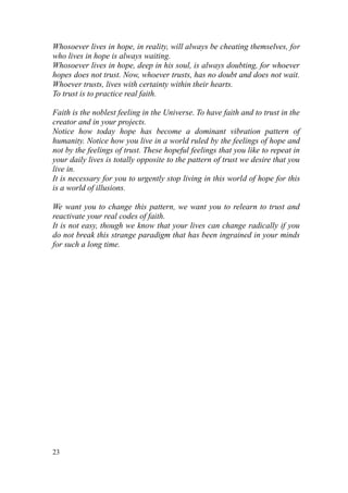 Whosoever lives in hope, in reality, will always be cheating themselves, for
who lives in hope is always waiting.
Whosoever lives in hope, deep in his soul, is always doubting, for whoever
hopes does not trust. Now, whoever trusts, has no doubt and does not wait.
Whoever trusts, lives with certainty within their hearts.
To trust is to practice real faith.

Faith is the noblest feeling in the Universe. To have faith and to trust in the
creator and in your projects.
Notice how today hope has become a dominant vibration pattern of
humanity. Notice how you live in a world ruled by the feelings of hope and
not by the feelings of trust. These hopeful feelings that you like to repeat in
your daily lives is totally opposite to the pattern of trust we desire that you
live in.
It is necessary for you to urgently stop living in this world of hope for this
is a world of illusions.

We want you to change this pattern, we want you to relearn to trust and
reactivate your real codes of faith.
It is not easy, though we know that your lives can change radically if you
do not break this strange paradigm that has been ingrained in your minds
for such a long time.




23
 