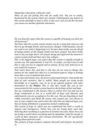 limpid that comes from within our souls.
Many of you are feeling lost and are really lost. You are in reality,
hypnotized by the system which you created. Unfortunately you believe in
this system and fight to keep it alive at any cost, and you do this because
you cannot see another plausible alternative.




Do you honestly expect that this system is capable of keeping you alive for
all of eternity?
You know that this system cannot sustain you for a long time and you will
have to go through drastic and necessary changes. Unfortunately, you do
not want to see what is happening to it, because deep inside, you are afraid
of losing control of this fragile model you have created. You don’t really
trust it, but you hope that it will remain strong and rigid until the moment it
cannot sustain itself and then enter into collapse.
This is the biggest hope, you expect that this system is capable enough to
sustain you, but unfortunately it won’t be. In reality, you don’t trust it and
that is why you live in anguish and in anxiety. If you truly believed in it,
you would live in peace.
Your rulers know this, and that is why they do not want to change this
pattern for the simple fact that it is a convenient pattern. Hope is nothing
more than a way to maintain this power.
As we have previously seen, the power of personal belief is what molds the
plan of your existence, that is, reality. Many people are using occult
knowledge in a negative way, so as to go against purpose and rules
determined by the Project. This is why they would like you to live
concentrated in this current system based on the feelings of fear and hope.
You are conditioned to this because there is control over you and you are
being conditioned to live in a world full of hope and illusions and
unfortunately you are accepting to live this way. You are forgetting to look
within yourselves and thank the source who created you; you choose to
stay in your comfort zone and to obey the rules that are imposed upon you.
You are being submitted to a gratuitous mental conditioning.
This system of hope in which you are conditioned has built a world of
urgency and emergencies. Notice how you are losing more each day,
believing that everything is a question of extreme necessity. Notice how you
are living a world where everything must be immediate, ruled by anxiety. A
world of false pleasures and constant frustrations. We are specifically
talking about material wants.
This pattern of hope produces immense discredit and despises the present
25
 