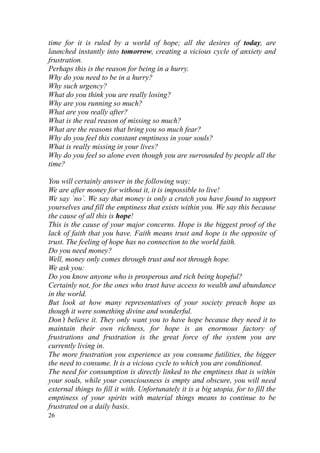 time for it is ruled by a world of hope; all the desires of today, are
launched instantly into tomorrow, creating a vicious cycle of anxiety and
frustration.
Perhaps this is the reason for being in a hurry.
Why do you need to be in a hurry?
Why such urgency?
What do you think you are really losing?
Why are you running so much?
What are you really after?
What is the real reason of missing so much?
What are the reasons that bring you so much fear?
Why do you feel this constant emptiness in your souls?
What is really missing in your lives?
Why do you feel so alone even though you are surrounded by people all the
time?

You will certainly answer in the following way:
We are after money for without it, it is impossible to live!
We say `no`. We say that money is only a crutch you have found to support
yourselves and fill the emptiness that exists within you. We say this because
the cause of all this is hope!
This is the cause of your major concerns. Hope is the biggest proof of the
lack of faith that you have. Faith means trust and hope is the opposite of
trust. The feeling of hope has no connection to the world faith.
Do you need money?
Well, money only comes through trust and not through hope.
We ask you:
Do you know anyone who is prosperous and rich being hopeful?
Certainly not, for the ones who trust have access to wealth and abundance
in the world.
But look at how many representatives of your society preach hope as
though it were something divine and wonderful.
Don’t believe it. They only want you to have hope because they need it to
maintain their own richness, for hope is an enormous factory of
frustrations and frustration is the great force of the system you are
currently living in.
The more frustration you experience as you consume futilities, the bigger
the need to consume. It is a vicious cycle to which you are conditioned.
The need for consumption is directly linked to the emptiness that is within
your souls, while your consciousness is empty and obscure, you will need
external things to fill it with. Unfortunately it is a big utopia, for to fill the
emptiness of your spirits with material things means to continue to be
frustrated on a daily basis.
26
 