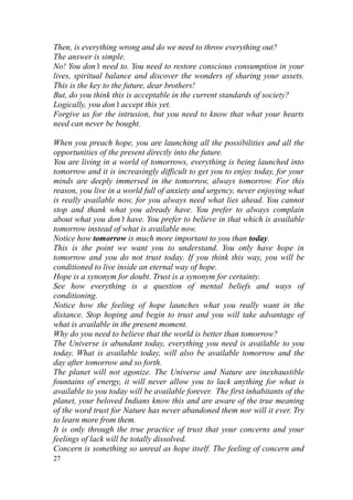 Then, is everything wrong and do we need to throw everything out?
The answer is simple.
No! You don’t need to. You need to restore conscious consumption in your
lives, spiritual balance and discover the wonders of sharing your assets.
This is the key to the future, dear brothers!
But, do you think this is acceptable in the current standards of society?
Logically, you don’t accept this yet.
Forgive us for the intrusion, but you need to know that what your hearts
need can never be bought.

When you preach hope, you are launching all the possibilities and all the
opportunities of the present directly into the future.
You are living in a world of tomorrows, everything is being launched into
tomorrow and it is increasingly difficult to get you to enjoy today, for your
minds are deeply immersed in the tomorrow, always tomorrow. For this
reason, you live in a world full of anxiety and urgency, never enjoying what
is really available now, for you always need what lies ahead. You cannot
stop and thank what you already have. You prefer to always complain
about what you don’t have. You prefer to believe in that which is available
tomorrow instead of what is available now.
Notice how tomorrow is much more important to you than today.
This is the point we want you to understand. You only have hope in
tomorrow and you do not trust today. If you think this way, you will be
conditioned to live inside an eternal way of hope.
Hope is a synonym for doubt. Trust is a synonym for certainty.
See how everything is a question of mental beliefs and ways of
conditioning.
Notice how the feeling of hope launches what you really want in the
distance. Stop hoping and begin to trust and you will take advantage of
what is available in the present moment.
Why do you need to believe that the world is better than tomorrow?
The Universe is abundant today, everything you need is available to you
today. What is available today, will also be available tomorrow and the
day after tomorrow and so forth.
The planet will not agonize. The Universe and Nature are inexhaustible
fountains of energy, it will never allow you to lack anything for what is
available to you today will be available forever. The first inhabitants of the
planet, your beloved Indians know this and are aware of the true meaning
of the word trust for Nature has never abandoned them nor will it ever. Try
to learn more from them.
It is only through the true practice of trust that your concerns and your
feelings of lack will be totally dissolved.
Concern is something so unreal as hope itself. The feeling of concern and
27
 