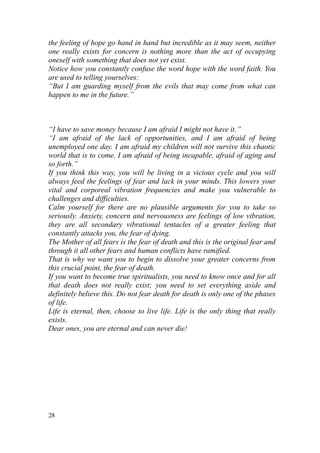 the feeling of hope go hand in hand but incredible as it may seem, neither
one really exists for concern is nothing more than the act of occupying
oneself with something that does not yet exist.
Notice how you constantly confuse the word hope with the word faith. You
are used to telling yourselves:
“But I am guarding myself from the evils that may come from what can
happen to me in the future.”



“I have to save money because I am afraid I might not have it.”
“I am afraid of the lack of opportunities, and I am afraid of being
unemployed one day. I am afraid my children will not survive this chaotic
world that is to come. I am afraid of being incapable, afraid of aging and
so forth.”
If you think this way, you will be living in a vicious cycle and you will
always feed the feelings of fear and lack in your minds. This lowers your
vital and corporeal vibration frequencies and make you vulnerable to
challenges and difficulties.
Calm yourself for there are no plausible arguments for you to take so
seriously. Anxiety, concern and nervousness are feelings of low vibration,
they are all secondary vibrational tentacles of a greater feeling that
constantly attacks you, the fear of dying.
The Mother of all fears is the fear of death and this is the original fear and
through it all other fears and human conflicts have ramified.
That is why we want you to begin to dissolve your greater concerns from
this crucial point, the fear of death.
If you want to become true spiritualists, you need to know once and for all
that death does not really exist; you need to set everything aside and
definitely believe this. Do not fear death for death is only one of the phases
of life.
Life is eternal, then, choose to live life. Life is the only thing that really
exists.
Dear ones, you are eternal and can never die!




28
 