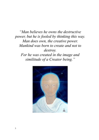 “Man believes he owns the destructive
power, but he is fooled by thinking this way.
    Man does own, the creative power.
  Mankind was born to create and not to
                   destroy.
   For he was created in the image and
      similitude of a Creator being.”




3
 