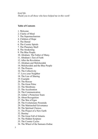 brief life.
    Thank you to all those who have helped me in this work!



    Table of Contents

    1. Welcome
    2. Clarity of Mind
    3. The Supermechanism
    4. Children of Hope
    5. The Denial
    6. The Cosmic Spirals
    7. The Planetary Shell
    8. The Awakening
    9. The Blue People
    10. Abraham. The Father of Many.
    11. Abraham`s Test of Faith
    12. After the Revelation
    13. Abraham and Melchesidek
    14. Melchesidek and the Blue People
    15. The Process
    16. The Collectivity
    17. Love your Neighbor
    18. The Law of Sharing
    19. Example
    20. The Rescue
    21. The Great Pulse
    22. The Membrans
    23. The Acceleration
    24. The Communication
    25. Ashtar`s Protection Team
    26. About Recognition
    27. The War of Egos
    28. The Evolutionary Pyramids
    29. The Matriarchal Governance
    30. The Spiritual Choices
    31. The Project of a New Earth
    32. Destiny
    33. The Great Fall of Atlantis
    34. The Hidden Scripture
    35. The Cosmic Cycles
    36. The Wheel of the Samsara Zodiac
5
 