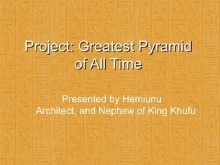 Project: Greatest Pyramid
of All Time
Presented by Hemiunu
Architect, and Nephew of King Khufu
 