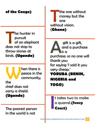 WWW.AFRICANPRIDEMOTIVATION.BLOGSPOT.COM 11
of the Congo)
he hunter in
pursuit
of an elephant
does not stop to
throw stones at
birds. (Uganda)
hen there is
peace in the
community,
the
chief does not
carry a shield.
(Uganda)
The poorest person
in the world is not
the one without
money but the
one
without vision.
(Ghana)
gift is a gift,
and a purchase
is a
purchase; so no one will
thank you
for saying ‘I sold it you
very cheap.’
YORUBA (BENIN,
NIGERIA and
TOGO)
t takes two to make
a quarrel.(Ivory
Coast)
T
W
T
A
I
 