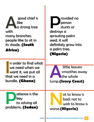 WWW.AFRICANPRIDEMOTIVATION.BLOGSPOT.COM 13
good chief is
like
a strong tree
with
many branches:
people like to sit in
its shade. (South
Africa)
n order to find what
we need when we
want it, we put all
that we need in a
bundle. (Ghana)
atience is the
key
to solving all
problems. (Sudan)
rovided no
person
stunts or
destroys a
sprouting palm
seed, it will
definitely grow into
a palm tree.
(Nigeria)
little leaven
smoothes away
the whole
lump.(Ivory Coast)
ot to know is
bad; not to
wish to know is
worse.(Nigeria)
A
I
P
P
A
N
 