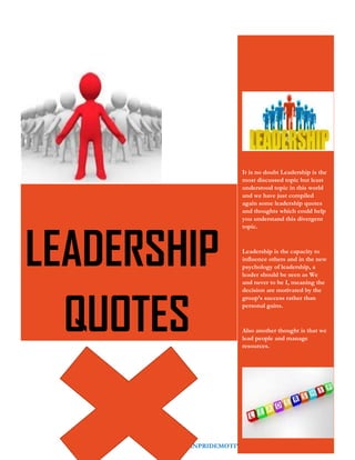 WWW.AFRICANPRIDEMOTIVATION.BLOGSPOT.COM 16
It is no doubt Leadership is the
most discussed topic but least
understood topic in this world
and we have just compiled
again some leadership quotes
and thoughts which could help
you understand this divergent
topic.
Leadership is the capacity to
influence others and in the new
psychology of leadership, a
leader should be seen as We
and never to be I, meaning the
decision are motivated by the
group’s success rather than
personal gains.
Also another thought is that we
lead people and manage
resources.
LEADERSHIP
QUOTES
 