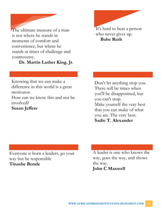 WWW.AFRICANPRIDEMOTIVATION.BLOGSPOT.COM 18
The ultimate measure of a man
is not where he stands in
moments of comfort and
convenience, but where he
stands at times of challenge and
controversy.
Dr. Martin Luther King, Jr.
It's hard to beat a person
who never gives up.
Babe Ruth
Knowing that we can make a
difference in this world is a great
motivator.
How can we know this and not be
involved?
Susan Jeffers
Don't let anything stop you.
There will be times when
you'll be disappointed, but
you can't stop.
Make yourself the very best
that you can make of what
you are. The very best.
Sadie T. Alexander
Everyone is born a leaders, go your
way but be responsible
Tinashe Bonde
A leader is one who knows the
way, goes the way, and shows
the way.
John C Maxwell
 