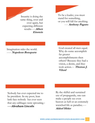 WWW.AFRICANPRIDEMOTIVATION.BLOGSPOT.COM 19
Insanity is doing the
same thing, over and
over again, but
expecting different
results-----Albert
Einstein
To be a leader, you must
stand for something,
or you will fall for anything.
---- Anthony Pagano
Imagination rules the world.
----- Napoleon Bonaparte
God created all men equal.
Why do some accomplish
far greater
accomplishments then
others? Because they had a
vision, a desire, and they
took action.--- Thomas J.
Vilord
Nobody has ever expected me to
be president. In my poor, lean
lank face nobody has ever seen
that any cabbages were sprouting.-
----Abraham Lincoln
By the skilful and sustained
use of propaganda, one can
make a people see even
heaven as hell or an extremely
wretched life as paradise.----
Aldorf Hitler
 