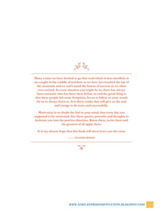 WWW.AFRICANPRIDEMOTIVATION.BLOGSPOT.COM 2
Many a time we have desired to go that road which is less travelled, or
we caught in the middle of nowhere or we have just reached the top of
the mountain and we can’t stand the breeze of success as we often
over excited. In every situation you might be in, there has always
been someone who has been there before us and the good thing is
that these people left some footprints, for us to follow or some words
for us to always listen to. It is these marks that will give us the zeal
and energy to do more and successfully.
Motivation is no doubt the fuel to your mind, that every day you
supposed to be motivated. Get these quotes, proverbs and thoughts to
kickstart you into the positive direction. Know them, recite them and
the greatest of all apply them.
It is my sincere hope that this book will never leave you the same
--------TINASHE BONDE
 