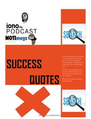 WWW.AFRICANPRIDEMOTIVATION.BLOGSPOT.COM 3
It is no doubt that everyone wants
to be successful in life, and the
road to success is usually less
travelled though a lot might want
to go there, but very few will get
there.
We have some thoughts on the
way up the ladder and what true
success means becausesuccessis
very subjective.
Discover true success thoughts
and quotes here.
SUCCESS
QUOTES
 