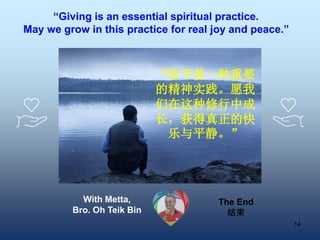 14
“Giving is an essential spiritual practice.
May we grow in this practice for real joy and peace.”
“给予是一种重要
的精神实践。愿我
们在这种修行中成
长，获得真正的快
乐与平静。”
With Metta,
Bro. Oh Teik Bin
The End
结束
 