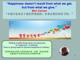 7
“Getting worldly things gives one pleasures
or ‘happiness’ so fleeting.
Dana or giving leads to spiritual happiness so lasting.”
“获得世俗的东西给人带来的快乐或‘幸福’是如此短暂。
布施或给予会带来如此持久的精神幸福。”
“Happiness doesn’t result from what we get,
but from what we give.”
Ben Carson
“幸福不是来自于我们所得到的，但来自我们所给予的。”
 