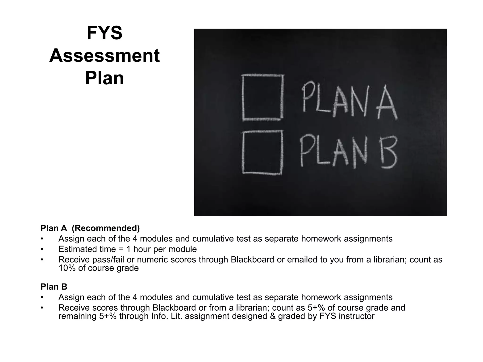 FYS
  Assessment
     Plan




Plan A (Recommended)
•   Assign each of the 4 modules and cumulative test as separate homework assignments
•   Estimated time = 1 hour per module
•   Receive pass/fail or numeric scores through Blackboard or emailed to you from a librarian; count as
    10% of course grade

Plan B
•   Assign each of the 4 modules and cumulative test as separate homework assignments
•   Receive scores through Blackboard or from a librarian; count as 5+% of course grade and
    remaining 5+% through Info. Lit. assignment designed & graded by FYS instructor
 