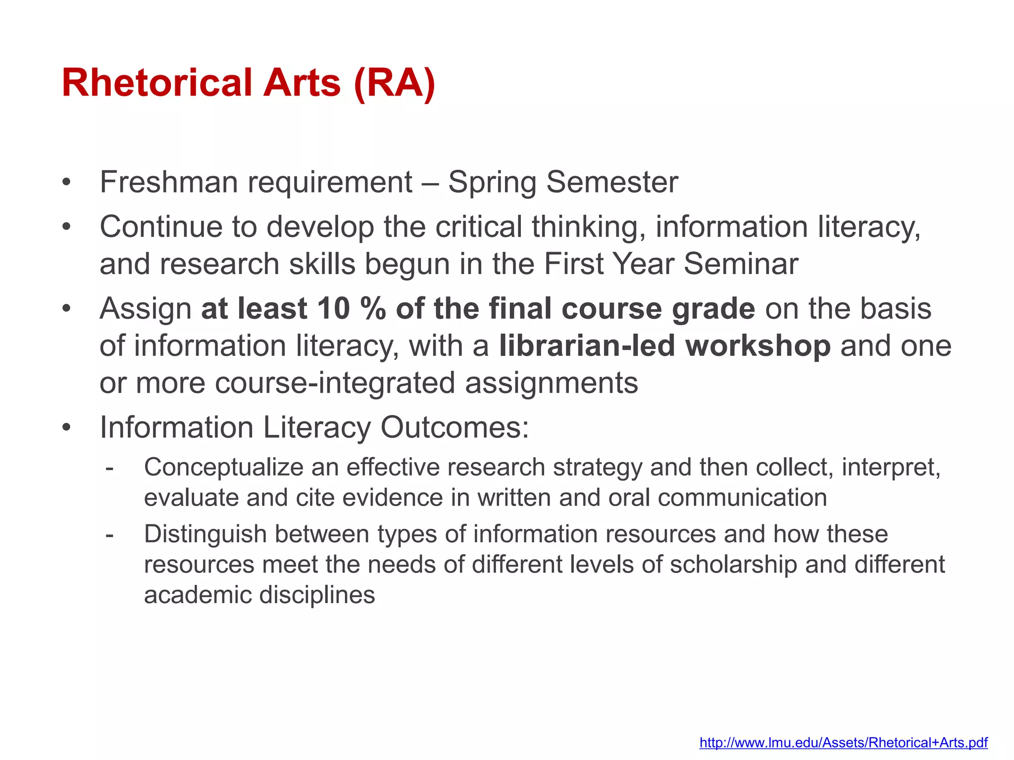 Rhetorical Arts (RA)

• Freshman requirement – Spring Semester
• Continue to develop the critical thinking, information literacy,
  and research skills begun in the First Year Seminar
• Assign at least 10 % of the final course grade on the basis
  of information literacy, with a librarian-led workshop and one
  or more course-integrated assignments
• Information Literacy Outcomes:
   -   Conceptualize an effective research strategy and then collect, interpret,
       evaluate and cite evidence in written and oral communication
   -   Distinguish between types of information resources and how these
       resources meet the needs of different levels of scholarship and different
       academic disciplines




                                                         http://www.lmu.edu/Assets/Rhetorical+Arts.pdf
 