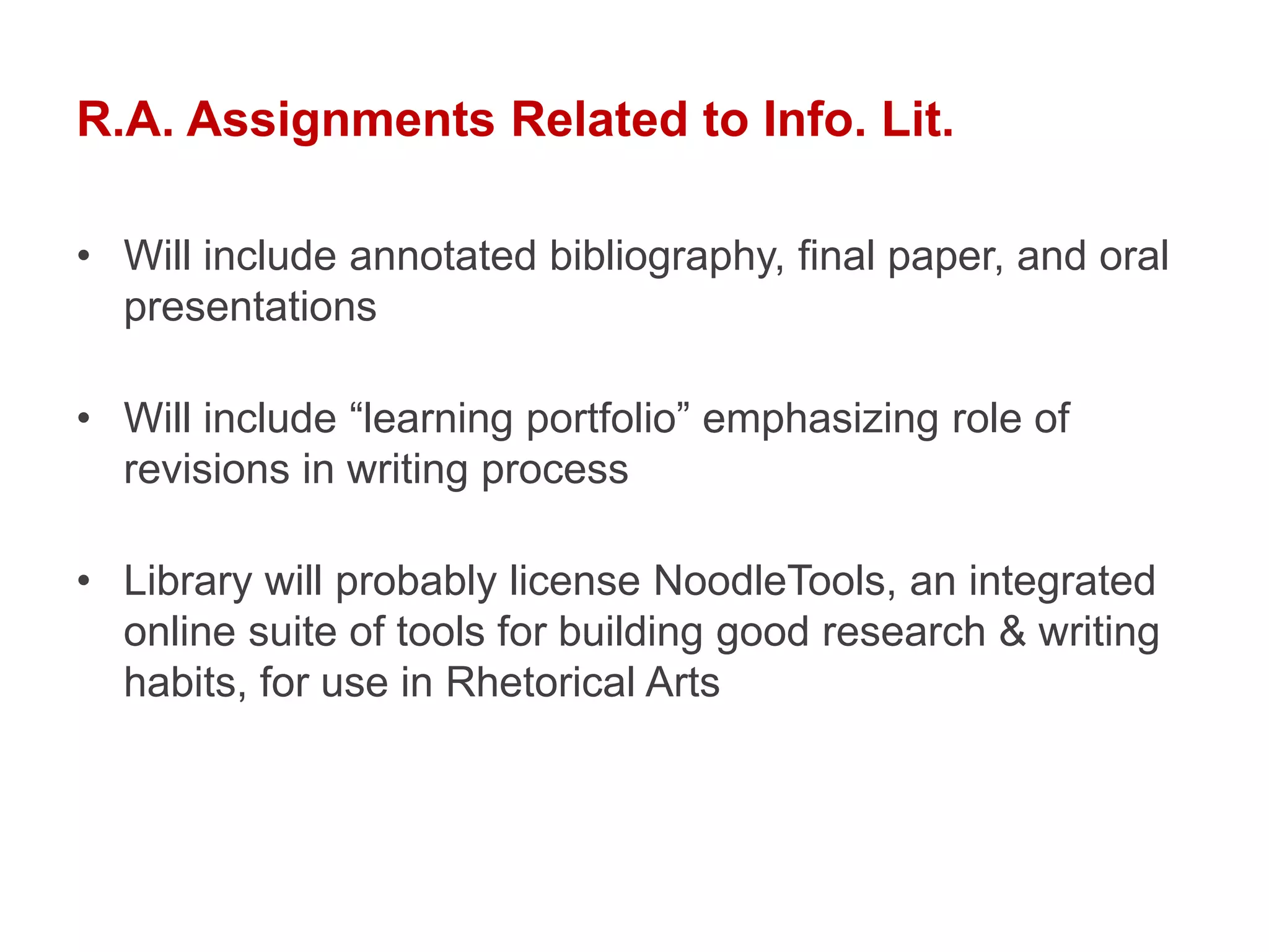 R.A. Assignments Related to Info. Lit.

• Will include annotated bibliography, final paper, and oral
  presentations

• Will include “learning portfolio” emphasizing role of
  revisions in writing process

• Library will probably license NoodleTools, an integrated
  online suite of tools for building good research & writing
  habits, for use in Rhetorical Arts
 