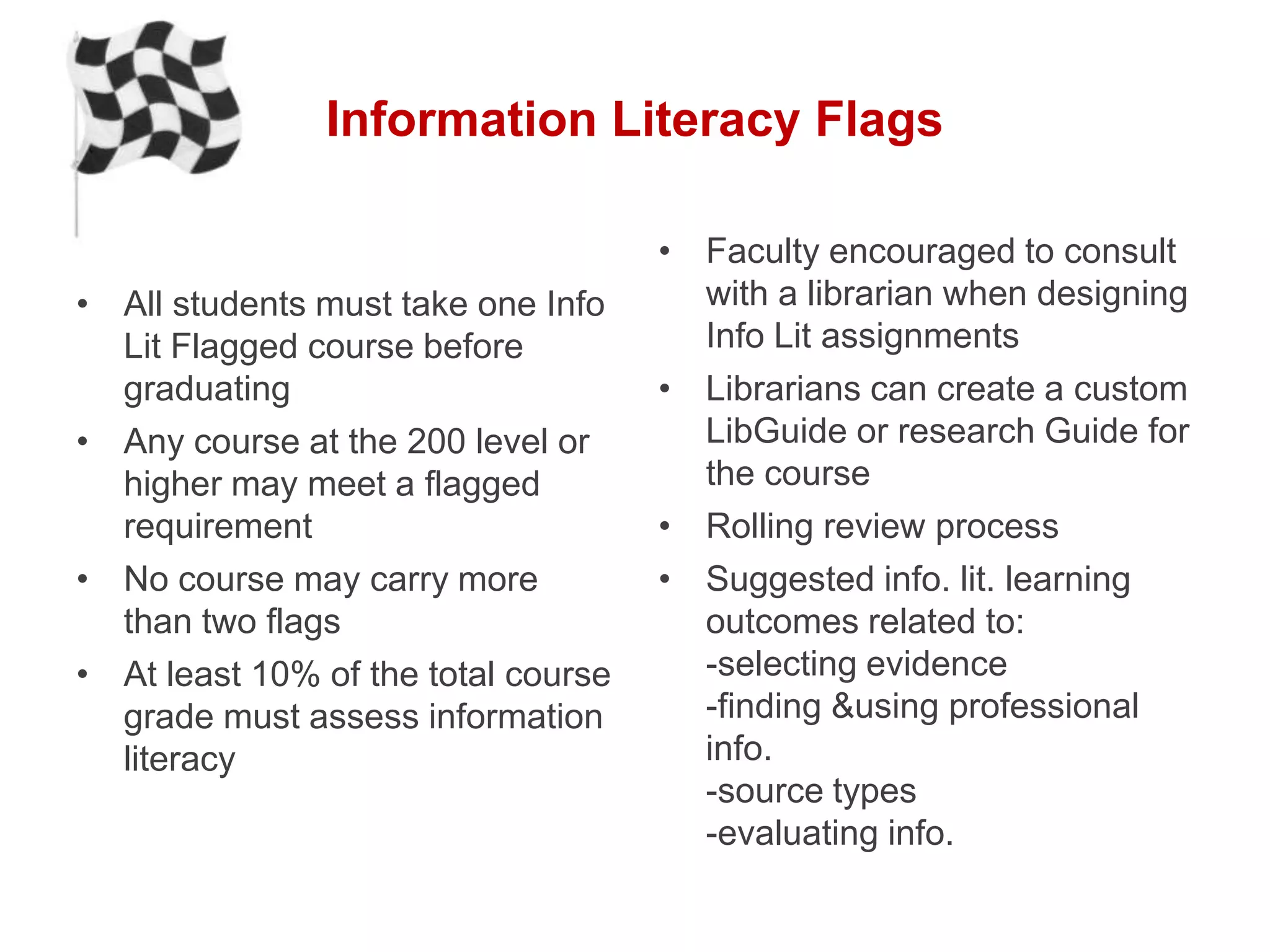 Information Literacy Flags

                                     • Faculty encouraged to consult
• All students must take one Info      with a librarian when designing
  Lit Flagged course before            Info Lit assignments
  graduating                         • Librarians can create a custom
• Any course at the 200 level or       LibGuide or research Guide for
  higher may meet a flagged            the course
  requirement                        • Rolling review process
• No course may carry more           • Suggested info. lit. learning
  than two flags                       outcomes related to:
• At least 10% of the total course     -selecting evidence
  grade must assess information        -finding &using professional
  literacy                             info.
                                       -source types
                                       -evaluating info.
 