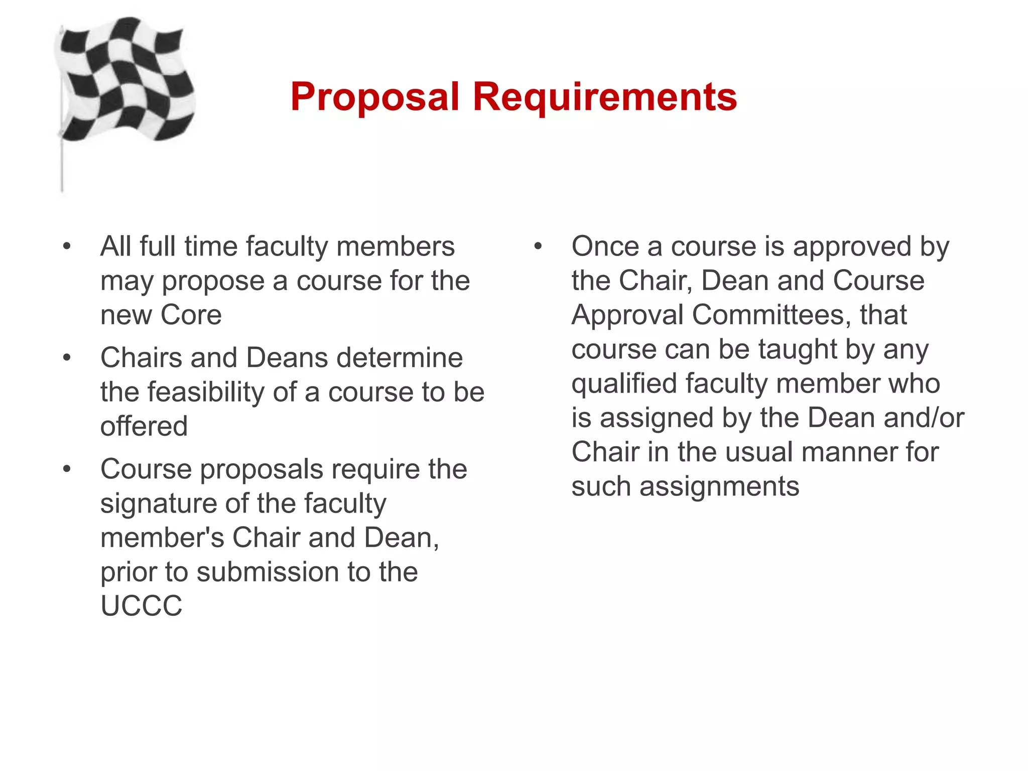 Proposal Requirements


• All full time faculty members       • Once a course is approved by
  may propose a course for the          the Chair, Dean and Course
  new Core                              Approval Committees, that
• Chairs and Deans determine            course can be taught by any
  the feasibility of a course to be     qualified faculty member who
  offered                               is assigned by the Dean and/or
                                        Chair in the usual manner for
• Course proposals require the
                                        such assignments
  signature of the faculty
  member's Chair and Dean,
  prior to submission to the
  UCCC
 