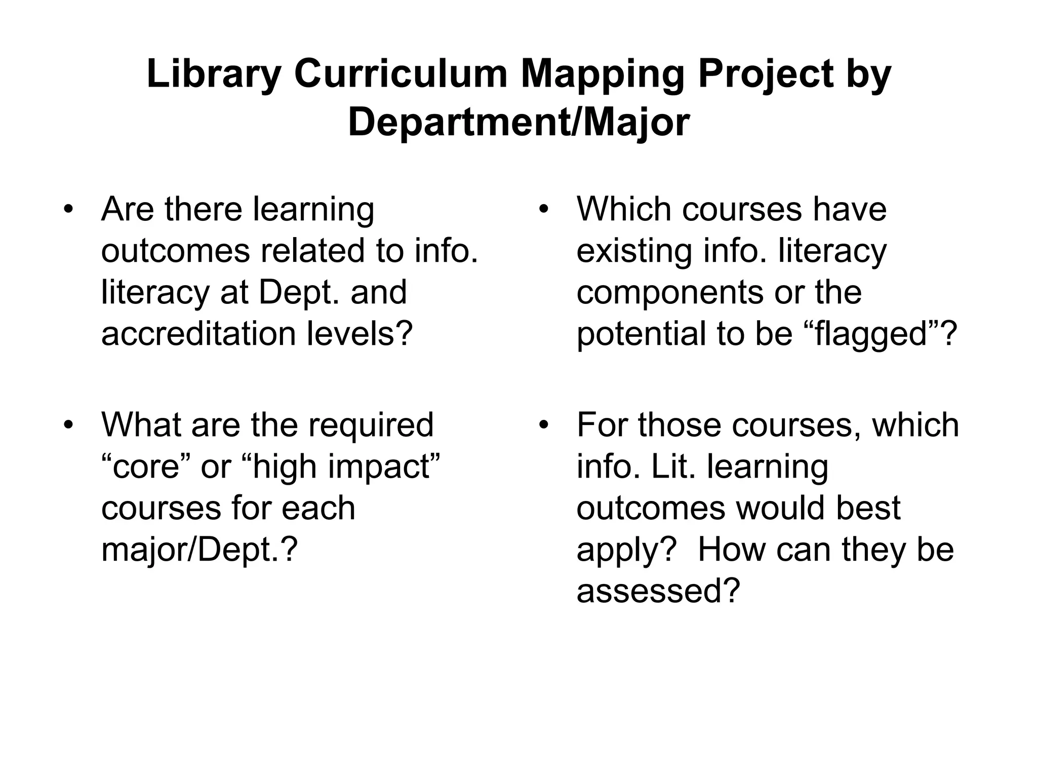 Library Curriculum Mapping Project by
               Department/Major

• Are there learning          • Which courses have
  outcomes related to info.     existing info. literacy
  literacy at Dept. and         components or the
  accreditation levels?         potential to be “flagged”?

• What are the required       • For those courses, which
  “core” or “high impact”       info. Lit. learning
  courses for each              outcomes would best
  major/Dept.?                  apply? How can they be
                                assessed?
 