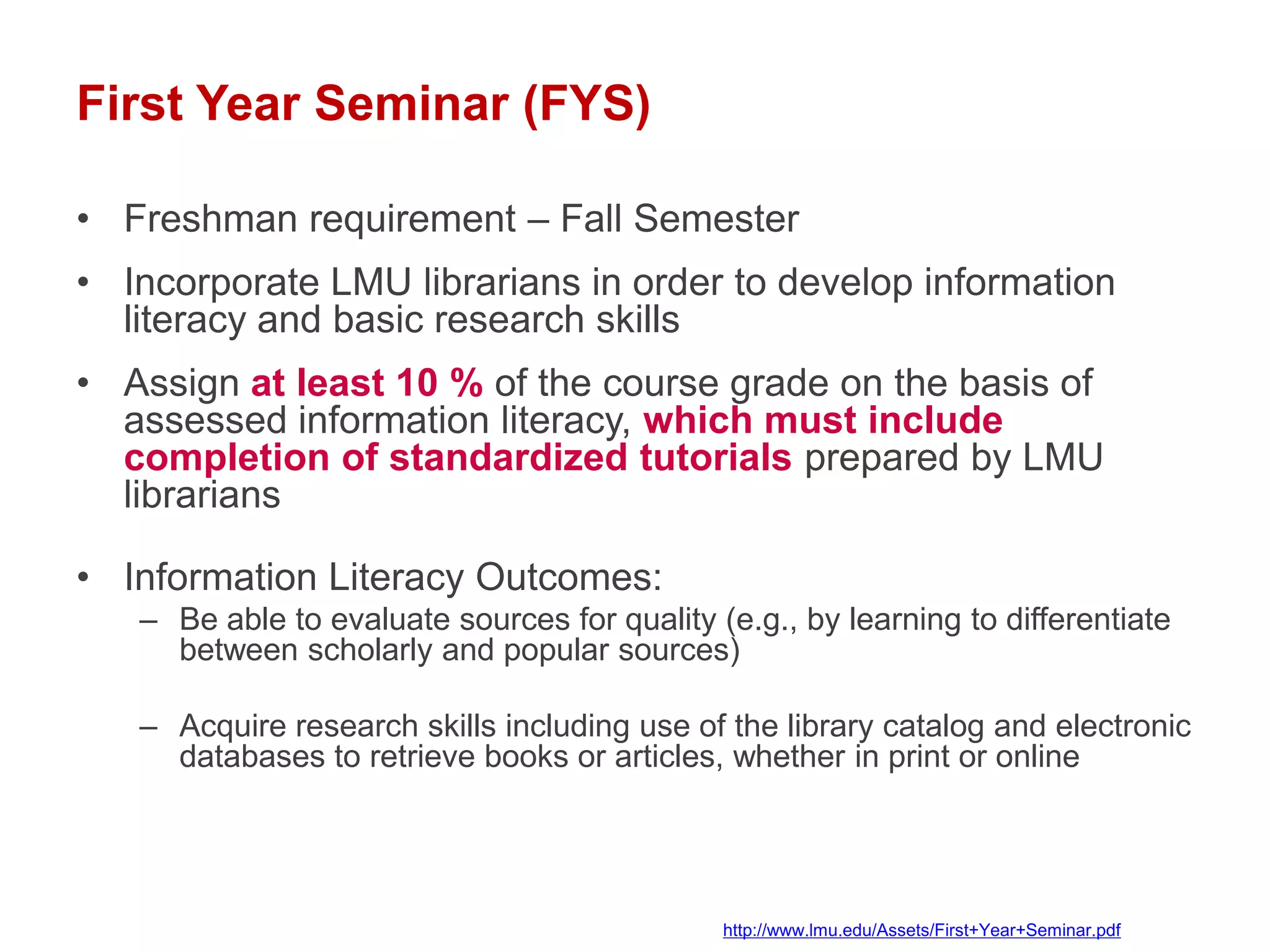 First Year Seminar (FYS)

• Freshman requirement – Fall Semester
• Incorporate LMU librarians in order to develop information
  literacy and basic research skills
• Assign at least 10 % of the course grade on the basis of
  assessed information literacy, which must include
  completion of standardized tutorials prepared by LMU
  librarians

• Information Literacy Outcomes:
   – Be able to evaluate sources for quality (e.g., by learning to differentiate
     between scholarly and popular sources)

   – Acquire research skills including use of the library catalog and electronic
     databases to retrieve books or articles, whether in print or online




                                              http://www.lmu.edu/Assets/First+Year+Seminar.pdf
 
